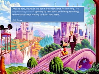 “Around here, however, we don’t look backwards for very long. We keep moving forward, opening up new doors and doing new things… And curiosity keeps leading us down new paths.”–Walt Disney