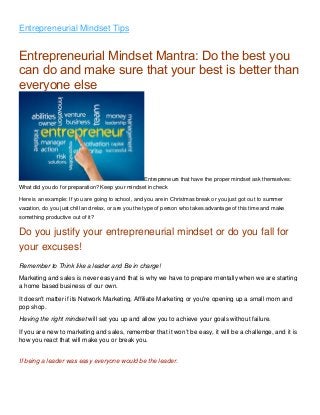 Entrepreneurial Mindset Tips
Entrepreneurial Mindset Mantra: Do the best you
can do and make sure that your best is better than
everyone else
Entrepreneurs that have the proper mindset ask themselves:
What did you do for preparation? Keep your mindset in check
Here is an example: If you are going to school, and you are in Christmas break or you just got out to summer
vacation, do you just chill and relax, or are you the type of person who takes advantage of this time and make
something productive out of it?
Do you justify your entrepreneurial mindset or do you fall for
your excuses!
Remember to Think like a leader and Be in charge!
Marketing and sales is never easy and that is why we have to prepare mentally when we are starting
a home based business of our own.
It doesn't matter if its Network Marketing, Affiliate Marketing or you're opening up a small mom and
pop shop.
Having the right mindset will set you up and allow you to achieve your goals without failure.
If you are new to marketing and sales, remember that it won’t be easy, it will be a challenge, and it is
how you react that will make you or break you.
If being a leader was easy everyone would be the leader.
 