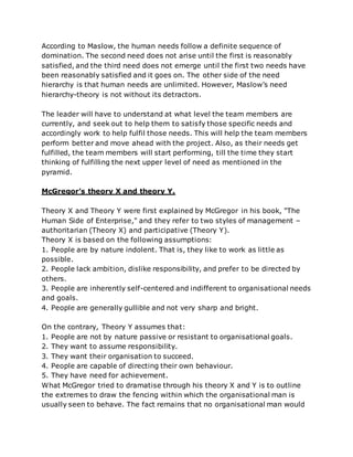 According to Maslow, the human needs follow a definite sequence of
domination. The second need does not arise until the first is reasonably
satisfied, and the third need does not emerge until the first two needs have
been reasonably satisfied and it goes on. The other side of the need
hierarchy is that human needs are unlimited. However, Maslow’s need
hierarchy-theory is not without its detractors.
The leader will have to understand at what level the team members are
currently, and seek out to help them to satisfy those specific needs and
accordingly work to help fulfil those needs. This will help the team members
perform better and move ahead with the project. Also, as their needs get
fulfilled, the team members will start performing, till the time they start
thinking of fulfilling the next upper level of need as mentioned in the
pyramid.
McGregor’s theory X and theory Y.
Theory X and Theory Y were first explained by McGregor in his book, "The
Human Side of Enterprise," and they refer to two styles of management –
authoritarian (Theory X) and participative (Theory Y).
Theory X is based on the following assumptions:
1. People are by nature indolent. That is, they like to work as little as
possible.
2. People lack ambition, dislike responsibility, and prefer to be directed by
others.
3. People are inherently self-centered and indifferent to organisational needs
and goals.
4. People are generally gullible and not very sharp and bright.
On the contrary, Theory Y assumes that:
1. People are not by nature passive or resistant to organisational goals.
2. They want to assume responsibility.
3. They want their organisation to succeed.
4. People are capable of directing their own behaviour.
5. They have need for achievement.
What McGregor tried to dramatise through his theory X and Y is to outline
the extremes to draw the fencing within which the organisational man is
usually seen to behave. The fact remains that no organisational man would
 