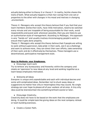 actually belong either to theory X or theory Y. In reality, he/she shares the
traits of both. What actually happens is that man swings from one set or
properties to the other with changes in his mood and motives in changing
.environment.
Theory X: Managers who accept this theory believe that if you feel that your
team members dislike their work, have little motivation, need to be watched
every minute and are incapable of being accountable for their work, avoid
responsibility and avoid work whenever possible, then you are likely to use
an authoritarian style of management. According to McGregor, this approach
is very "hands-on" and usually involves micromanaging people's work to
ensure that it gets done properly.
Theory Y: Managers who accept this theory believe that if people are willing
to work without supervision, take pride in their work, see it as a challenge
and want to achieve more, they can direct their own efforts, take ownership
of their work and do it effectively by themselves. These managers use a
decentralized, participative management style.
How to Motivate your Employees.
● Encourage team work
Try to remove any bureaucracy and hierarchy within the company and
create an ‘openness’ to new ideas at any level and working together as a
team keeps employees motivated.
● Welcome all Ideas
Everyone is unique and unpredictable and each with individual desires and
some with complicated ideas. Remember not to shunt away ideas or
suggestions no matter how silly or meaningless they may sound. No single
strategy can ever hope to please all of your workers all at once. A tiny silly
idea could be brainstormed into something brilliant sooner or later.
● Encourage Creativity.
Creativity does not have to be based on the work that the employees are
doing. It could be simple task like giving ideas on the next company retreat
or team building exercises.
● Create a Career Path.
 