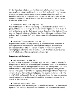 We developed Valuebot-an app for Slack that calculates how many times
each employee was praised-in order to send daily and monthly summaries.
Whoever garners the most kudos wins various awards and recognition.
Valuebot has helped us to visualize our culture and reiterate how much we
support one another. The positive energy we create in the office helps us to
attract and retain talent.
● Learn What Makes Each Employee Tick
Ask what they do and don't like working on, share the big picture company
goals, and respond to their questions. Discern their goals and then invest in
their professional growth. During one-on-one check-ins, listen to their ideas,
because they're the best at what they do. Respect their personal schedules
and non-work time, and don't ever pit their goals/timelines against each
other.
● Motivate Individuals Rather Than the Team
Aligned incentives are the only true way to ensure everyone on a team is
working toward a common goal. Framing the strategy in multiple ways
ensures each stakeholder has a clear, personal understanding of how
working together benefits himself and the team. This technique allows you
to motivate the team to accomplish amazing things.
Importance of Motivation.
● Leads to stability of work force
Stability of workforce is very important from the point of view of reputation
and goodwill of a concern. The employees can remain loyal to the enterprise
only when they have a feeling of participation in the management. The skills
and efficiency of employees will always be of advantage to employees as
well as employees. This will lead to a good public image in the market which
will attract competent and qualified people into a concern. As it is said, “Old
is gold” which suffices with the role of motivation here, the older the people,
more the experience and their adjustment into a concern which can be of
benefit to the enterprise.
● Improves Performance Level:
The ability to do work and willingness to do work both affect the efficiency of
a person. The ability to do work is obtained with the help of education and
 