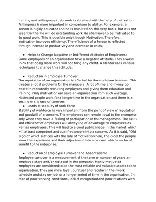 training and willingness to do work is obtained with the help of motivation.
Willingness is more important in comparison to ability. For example, a
person is highly educated and he is recruited on this very basis. But it is not
essential that he will do outstanding work.He shall have to be motivated to
do good work. This is possible only through Motivation. Therefore,
motivation improves efficiency. The efficiency of a Person is reflected
through increase in productivity and decrease in costs.
● Helps to Change Negative or Indifferent Attitudes of Employees:
Some employees of an organisation have a negative attitude. They always
think that doing more work will not bring any credit. A Mentor uses various
techniques to change this attitude.
● Reduction in Employee Turnover:
The reputation of an organisation is affected by the employee turnover. This
creates a lot of problems for the managers. A lot of time and money go
waste in repeatedly recruiting employees and giving them education and
training. Only motivation can save an organisation from such wastage.
Motivated people work for a longer time in the organisation and there is a
decline in the rate of turnover.
● Leads to stability of work force
Stability of workforce is very important from the point of view of reputation
and goodwill of a concern. The employees can remain loyal to the enterprise
only when they have a feeling of participation in the management. The skills
and efficiency of employees will always be of advantage to employees as
well as employees. This will lead to a good public image in the market which
will attract competent and qualified people into a concern. As it is said, “Old
is gold” which suffices with the role of motivation here, the older the people,
more the experience and their adjustment into a concern which can be of
benefit to the enterprise.
● Reduction of Employee Turnover and Absenteeism:
Employee turnover is a measurement of the term or number of years an
employee stays and/or replaced in the company. Highly motivated
employees are considered to be the most reliable and valuable assets to the
organisation. They are more loyal, punctual and regular in their work
schedule and stay on-job for a longer period of time in the organisation. In
case of poor working conditions, lack of recognition and poor relations with
 