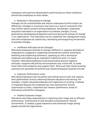 colleagues and superiors absenteeism could increase as these conditions
demotivate employees to work harder.
● Reduction in Resistance to Change:
Changes can be uncomfortable and require employees to think and/or act
differently. Changes in a business may seem as a sign of uncertainty that
may further lead to anxiety among employees. Accordingly, employees
should be motivated in an organisation to embrace changes (if any)
positively by developing transparency and trust during the process of change
in an organisation. This motivation can be created by the management along
with their employees by collectively, identifying and recognising the benefits
of possible changes.
● Indifferent Attitudes can be Changed:
Motivated employees attempt to change indifferent or negative attitudes of
employees by engaging in supporting conversations without resorting to
belittling and complaining comments, speaking up with a dismissive
employee and addressing an employee’s inability to work in a team
situation. Motivated employees could also privately discuss negative
attitudes, recognise HR policies and procedures and involve HR, to make
them listen their problems and support them. With such high morale building
exercises the possibility of conflicts and industrial disputes could be minimal.
● Improves Performance Level:
Motivated employees have the ability and willing-ness to work and improve
their performance level by obtaining relevant education and training. For
example, a highly educated employee with experience of working in abroad
is employed because this employee has new learning from her/his
experiences to share, implement and improve performance levels of
themselves and her/his colleagues.
● Healthy Corporate Image:
Motivation also helps organisations in improving their image due to efficient
performance, maintenance of self-discipline and productive internal
environment. It creates a good impression and enhanced image among
people outside the organisation.
 