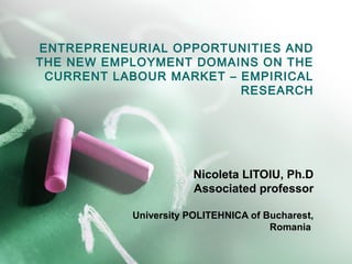 ENTREPRENEURIAL OPPORTUNITIES AND
THE NEW EMPLOYMENT DOMAINS ON THE
 CURRENT LABOUR MARKET – EMPIRICAL
                         RESEARCH




                       Nicoleta LITOIU, Ph.D
                       Associated professor

           University POLITEHNICA of Bucharest,
                                      Romania
 