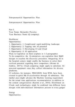 Entrepreneurial Opportunities Plan
Entrepreneurial Opportunities Plan
Part I.
Your Name: Bernardre Pressley
Your Business Name (Q company):
Healthcare
Opportunities:
1. Opportunity 1: Complicated rapid modifying landscape
2. Opportunity 2: Tapping into AI potential
3. Opportunity 3: Developing CI and Cloud
4. Opportunity 4: AI application
Plans to Capitalize on them (explain in 1-2 paragraphs):
To be competitive the Q enterprises can capitalize their R&D
designs to escalate the discovery procedure. Integrating AI in
the hospital centers might enable the business to select their
resilient potential regarding their competitors (Hirmer &
Guthrie, 2017)). Cloud computing might apply to substitute AI-
powered equipment since they collect information for diverse
platforms.
CI websites, for instance, PRECIZON from WNS, have been
created in quick R& D acceleration through AI unbalance. The
market pace might advance the Machine learning requirement
for the actual time applications recommendation in addition to
the content categorization (Karimi et al., 2016). Distributed on
Cloud, such technologies might be combined into different basic
designs with individualized information present in every gadget
Energy
Opportunities:
 