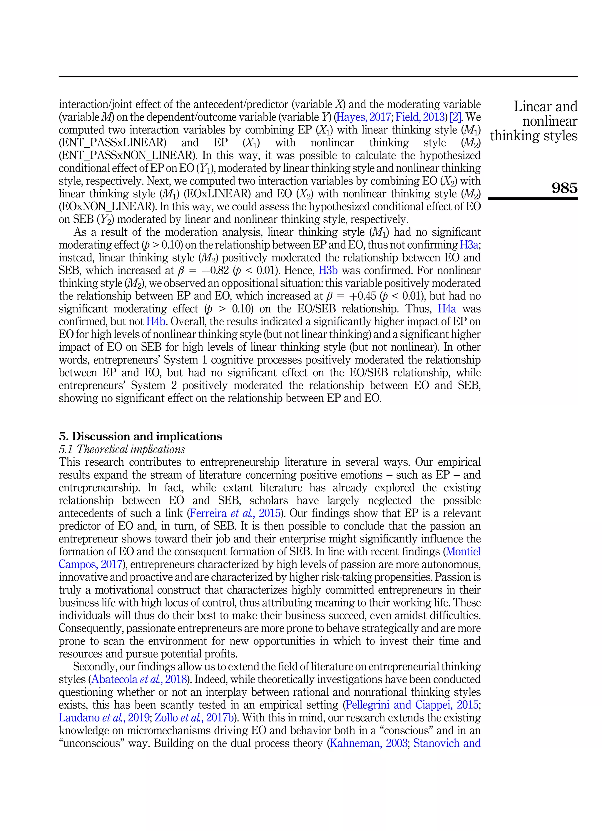 interaction/joint effect of the antecedent/predictor (variable X) and the moderating variable
(variable M) on the dependent/outcome variable (variable Y) (Hayes, 2017; Field, 2013) [2]. We
computed two interaction variables by combining EP (X1) with linear thinking style (M1)
(ENT_PASSxLINEAR) and EP (X1) with nonlinear thinking style (M2)
(ENT_PASSxNON_LINEAR). In this way, it was possible to calculate the hypothesized
conditional effect of EP on EO (Y1), moderated by linear thinking style and nonlinear thinking
style, respectively. Next, we computed two interaction variables by combining EO (X2) with
linear thinking style (M1) (EOxLINEAR) and EO (X2) with nonlinear thinking style (M2)
(EOxNON_LINEAR). In this way, we could assess the hypothesized conditional effect of EO
on SEB (Y2) moderated by linear and nonlinear thinking style, respectively.
As a result of the moderation analysis, linear thinking style (M1) had no significant
moderating effect (p  0.10) on the relationship between EP and EO, thus not confirming H3a;
instead, linear thinking style (M2) positively moderated the relationship between EO and
SEB, which increased at β 5 þ0.82 (p  0.01). Hence, H3b was confirmed. For nonlinear
thinking style (M2), we observed an oppositional situation: this variable positively moderated
the relationship between EP and EO, which increased at β 5 þ0.45 (p  0.01), but had no
significant moderating effect (p  0.10) on the EO/SEB relationship. Thus, H4a was
confirmed, but not H4b. Overall, the results indicated a significantly higher impact of EP on
EO for high levels of nonlinear thinking style (but not linear thinking) and a significant higher
impact of EO on SEB for high levels of linear thinking style (but not nonlinear). In other
words, entrepreneurs’ System 1 cognitive processes positively moderated the relationship
between EP and EO, but had no significant effect on the EO/SEB relationship, while
entrepreneurs’ System 2 positively moderated the relationship between EO and SEB,
showing no significant effect on the relationship between EP and EO.
5. Discussion and implications
5.1 Theoretical implications
This research contributes to entrepreneurship literature in several ways. Our empirical
results expand the stream of literature concerning positive emotions – such as EP – and
entrepreneurship. In fact, while extant literature has already explored the existing
relationship between EO and SEB, scholars have largely neglected the possible
antecedents of such a link (Ferreira et al., 2015). Our findings show that EP is a relevant
predictor of EO and, in turn, of SEB. It is then possible to conclude that the passion an
entrepreneur shows toward their job and their enterprise might significantly influence the
formation of EO and the consequent formation of SEB. In line with recent findings (Montiel
Campos, 2017), entrepreneurs characterized by high levels of passion are more autonomous,
innovative and proactive and are characterized by higher risk-taking propensities. Passion is
truly a motivational construct that characterizes highly committed entrepreneurs in their
business life with high locus of control, thus attributing meaning to their working life. These
individuals will thus do their best to make their business succeed, even amidst difficulties.
Consequently, passionate entrepreneurs are more prone to behave strategically and are more
prone to scan the environment for new opportunities in which to invest their time and
resources and pursue potential profits.
Secondly, our findings allow us to extend the field of literature on entrepreneurial thinking
styles (Abatecola et al., 2018). Indeed, while theoretically investigations have been conducted
questioning whether or not an interplay between rational and nonrational thinking styles
exists, this has been scantly tested in an empirical setting (Pellegrini and Ciappei, 2015;
Laudano et al., 2019; Zollo et al., 2017b). With this in mind, our research extends the existing
knowledge on micromechanisms driving EO and behavior both in a “conscious” and in an
“unconscious” way. Building on the dual process theory (Kahneman, 2003; Stanovich and
Linear and
nonlinear
thinking styles
985
 