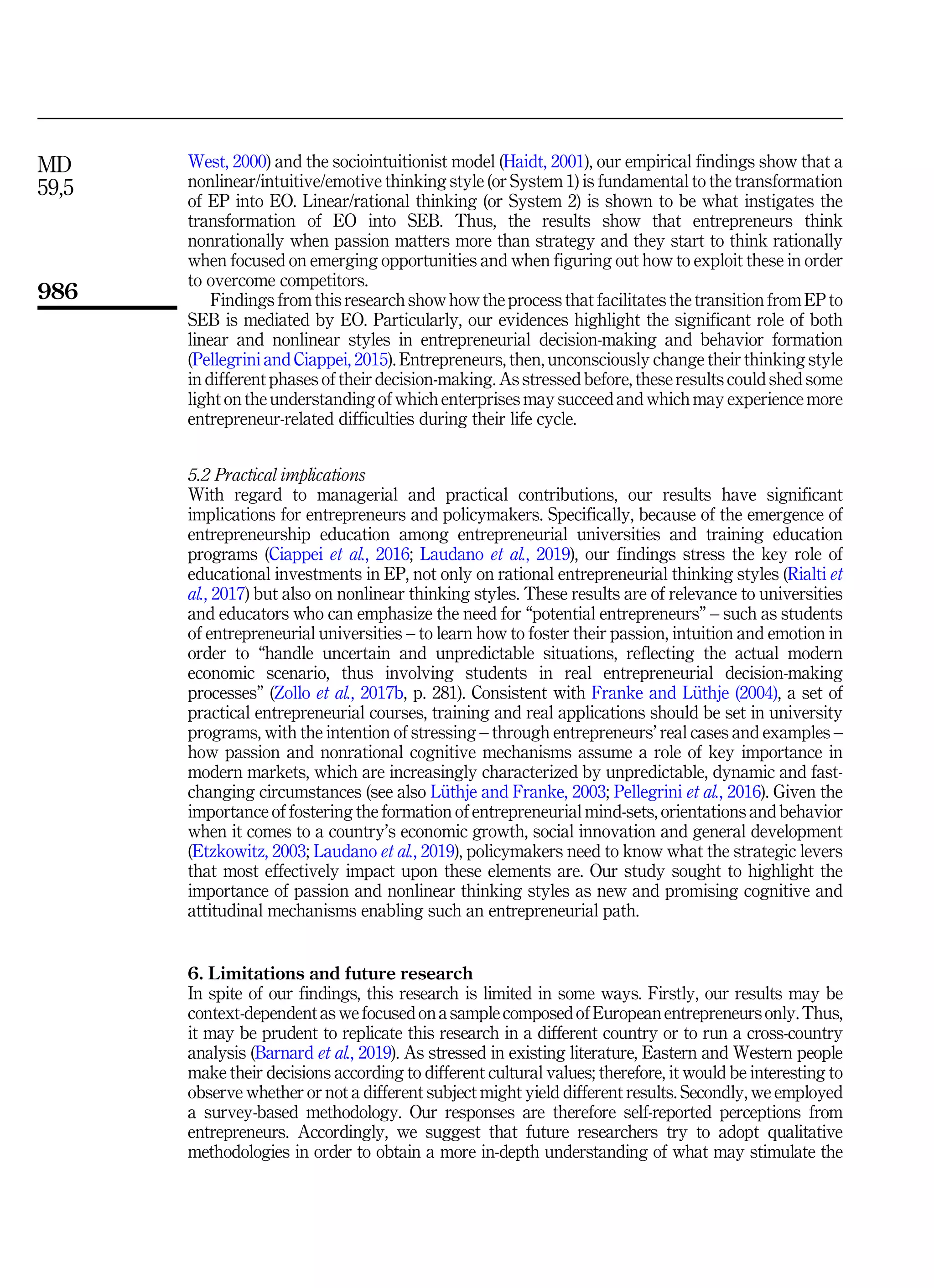 West, 2000) and the sociointuitionist model (Haidt, 2001), our empirical findings show that a
nonlinear/intuitive/emotive thinking style (or System 1) is fundamental to the transformation
of EP into EO. Linear/rational thinking (or System 2) is shown to be what instigates the
transformation of EO into SEB. Thus, the results show that entrepreneurs think
nonrationally when passion matters more than strategy and they start to think rationally
when focused on emerging opportunities and when figuring out how to exploit these in order
to overcome competitors.
Findings from this research show how the process that facilitates the transition from EP to
SEB is mediated by EO. Particularly, our evidences highlight the significant role of both
linear and nonlinear styles in entrepreneurial decision-making and behavior formation
(Pellegrini and Ciappei, 2015). Entrepreneurs, then, unconsciously change their thinking style
in different phases of their decision-making. As stressed before, these results could shed some
light on the understanding of which enterprises may succeed and which may experience more
entrepreneur-related difficulties during their life cycle.
5.2 Practical implications
With regard to managerial and practical contributions, our results have significant
implications for entrepreneurs and policymakers. Specifically, because of the emergence of
entrepreneurship education among entrepreneurial universities and training education
programs (Ciappei et al., 2016; Laudano et al., 2019), our findings stress the key role of
educational investments in EP, not only on rational entrepreneurial thinking styles (Rialti et
al., 2017) but also on nonlinear thinking styles. These results are of relevance to universities
and educators who can emphasize the need for “potential entrepreneurs” – such as students
of entrepreneurial universities – to learn how to foster their passion, intuition and emotion in
order to “handle uncertain and unpredictable situations, reflecting the actual modern
economic scenario, thus involving students in real entrepreneurial decision-making
processes” (Zollo et al., 2017b, p. 281). Consistent with Franke and L€
uthje (2004), a set of
practical entrepreneurial courses, training and real applications should be set in university
programs, with the intention of stressing – through entrepreneurs’ real cases and examples –
how passion and nonrational cognitive mechanisms assume a role of key importance in
modern markets, which are increasingly characterized by unpredictable, dynamic and fast-
changing circumstances (see also L€
uthje and Franke, 2003; Pellegrini et al., 2016). Given the
importance of fostering the formation of entrepreneurial mind-sets, orientations and behavior
when it comes to a country’s economic growth, social innovation and general development
(Etzkowitz, 2003; Laudano et al., 2019), policymakers need to know what the strategic levers
that most effectively impact upon these elements are. Our study sought to highlight the
importance of passion and nonlinear thinking styles as new and promising cognitive and
attitudinal mechanisms enabling such an entrepreneurial path.
6. Limitations and future research
In spite of our findings, this research is limited in some ways. Firstly, our results may be
context-dependent as wefocused on a sample composed ofEuropean entrepreneursonly.Thus,
it may be prudent to replicate this research in a different country or to run a cross-country
analysis (Barnard et al., 2019). As stressed in existing literature, Eastern and Western people
make their decisions according to different cultural values; therefore, it would be interesting to
observe whether or not a different subject might yield different results. Secondly, we employed
a survey-based methodology. Our responses are therefore self-reported perceptions from
entrepreneurs. Accordingly, we suggest that future researchers try to adopt qualitative
methodologies in order to obtain a more in-depth understanding of what may stimulate the
MD
59,5
986
 