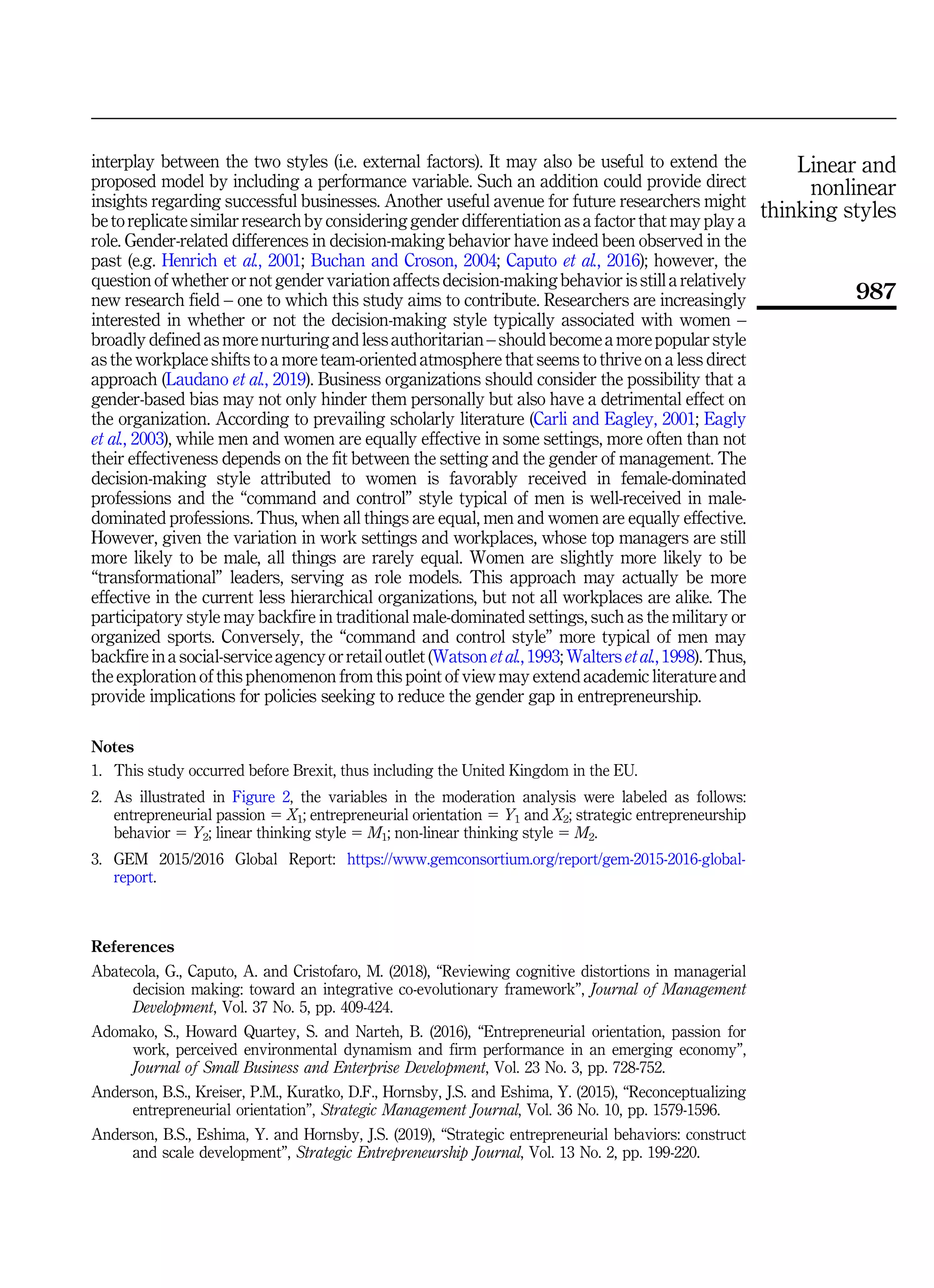 interplay between the two styles (i.e. external factors). It may also be useful to extend the
proposed model by including a performance variable. Such an addition could provide direct
insights regarding successful businesses. Another useful avenue for future researchers might
be to replicate similar research by considering gender differentiation as a factor that may play a
role. Gender-related differences in decision-making behavior have indeed been observed in the
past (e.g. Henrich et al., 2001; Buchan and Croson, 2004; Caputo et al., 2016); however, the
question of whether or not gender variation affects decision-making behavior is still a relatively
new research field – one to which this study aims to contribute. Researchers are increasingly
interested in whether or not the decision-making style typically associated with women –
broadly defined as more nurturing and less authoritarian – should become a more popular style
as the workplace shifts to a more team-oriented atmosphere that seems to thrive on a less direct
approach (Laudano et al., 2019). Business organizations should consider the possibility that a
gender-based bias may not only hinder them personally but also have a detrimental effect on
the organization. According to prevailing scholarly literature (Carli and Eagley, 2001; Eagly
et al., 2003), while men and women are equally effective in some settings, more often than not
their effectiveness depends on the fit between the setting and the gender of management. The
decision-making style attributed to women is favorably received in female-dominated
professions and the “command and control” style typical of men is well-received in male-
dominated professions. Thus, when all things are equal, men and women are equally effective.
However, given the variation in work settings and workplaces, whose top managers are still
more likely to be male, all things are rarely equal. Women are slightly more likely to be
“transformational” leaders, serving as role models. This approach may actually be more
effective in the current less hierarchical organizations, but not all workplaces are alike. The
participatory style may backfire in traditional male-dominated settings, such as the military or
organized sports. Conversely, the “command and control style” more typical of men may
backfire in a social-service agency or retail outlet (Watson et al., 1993; Walters et al., 1998). Thus,
the exploration of this phenomenon from this point of view may extend academic literature and
provide implications for policies seeking to reduce the gender gap in entrepreneurship.
Notes
1. This study occurred before Brexit, thus including the United Kingdom in the EU.
2. As illustrated in Figure 2, the variables in the moderation analysis were labeled as follows:
entrepreneurial passion 5 X1; entrepreneurial orientation 5 Y1 and X2; strategic entrepreneurship
behavior 5 Y2; linear thinking style 5 M1; non-linear thinking style 5 M2.
3. GEM 2015/2016 Global Report: https://www.gemconsortium.org/report/gem-2015-2016-global-
report.
References
Abatecola, G., Caputo, A. and Cristofaro, M. (2018), “Reviewing cognitive distortions in managerial
decision making: toward an integrative co-evolutionary framework”, Journal of Management
Development, Vol. 37 No. 5, pp. 409-424.
Adomako, S., Howard Quartey, S. and Narteh, B. (2016), “Entrepreneurial orientation, passion for
work, perceived environmental dynamism and firm performance in an emerging economy”,
Journal of Small Business and Enterprise Development, Vol. 23 No. 3, pp. 728-752.
Anderson, B.S., Kreiser, P.M., Kuratko, D.F., Hornsby, J.S. and Eshima, Y. (2015), “Reconceptualizing
entrepreneurial orientation”, Strategic Management Journal, Vol. 36 No. 10, pp. 1579-1596.
Anderson, B.S., Eshima, Y. and Hornsby, J.S. (2019), “Strategic entrepreneurial behaviors: construct
and scale development”, Strategic Entrepreneurship Journal, Vol. 13 No. 2, pp. 199-220.
Linear and
nonlinear
thinking styles
987
 