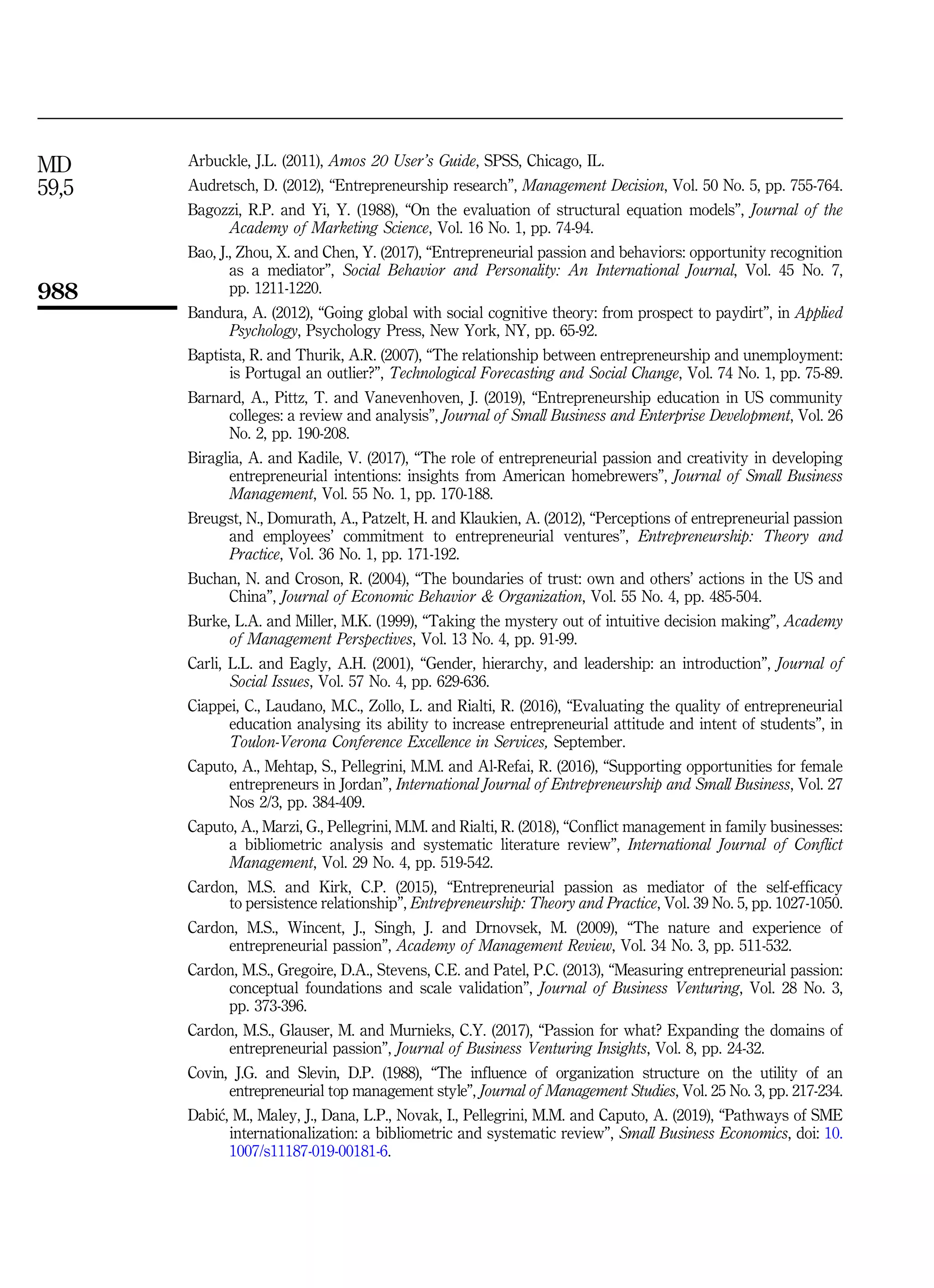 Arbuckle, J.L. (2011), Amos 20 User’s Guide, SPSS, Chicago, IL.
Audretsch, D. (2012), “Entrepreneurship research”, Management Decision, Vol. 50 No. 5, pp. 755-764.
Bagozzi, R.P. and Yi, Y. (1988), “On the evaluation of structural equation models”, Journal of the
Academy of Marketing Science, Vol. 16 No. 1, pp. 74-94.
Bao, J., Zhou, X. and Chen, Y. (2017), “Entrepreneurial passion and behaviors: opportunity recognition
as a mediator”, Social Behavior and Personality: An International Journal, Vol. 45 No. 7,
pp. 1211-1220.
Bandura, A. (2012), “Going global with social cognitive theory: from prospect to paydirt”, in Applied
Psychology, Psychology Press, New York, NY, pp. 65-92.
Baptista, R. and Thurik, A.R. (2007), “The relationship between entrepreneurship and unemployment:
is Portugal an outlier?”, Technological Forecasting and Social Change, Vol. 74 No. 1, pp. 75-89.
Barnard, A., Pittz, T. and Vanevenhoven, J. (2019), “Entrepreneurship education in US community
colleges: a review and analysis”, Journal of Small Business and Enterprise Development, Vol. 26
No. 2, pp. 190-208.
Biraglia, A. and Kadile, V. (2017), “The role of entrepreneurial passion and creativity in developing
entrepreneurial intentions: insights from American homebrewers”, Journal of Small Business
Management, Vol. 55 No. 1, pp. 170-188.
Breugst, N., Domurath, A., Patzelt, H. and Klaukien, A. (2012), “Perceptions of entrepreneurial passion
and employees’ commitment to entrepreneurial ventures”, Entrepreneurship: Theory and
Practice, Vol. 36 No. 1, pp. 171-192.
Buchan, N. and Croson, R. (2004), “The boundaries of trust: own and others’ actions in the US and
China”, Journal of Economic Behavior  Organization, Vol. 55 No. 4, pp. 485-504.
Burke, L.A. and Miller, M.K. (1999), “Taking the mystery out of intuitive decision making”, Academy
of Management Perspectives, Vol. 13 No. 4, pp. 91-99.
Carli, L.L. and Eagly, A.H. (2001), “Gender, hierarchy, and leadership: an introduction”, Journal of
Social Issues, Vol. 57 No. 4, pp. 629-636.
Ciappei, C., Laudano, M.C., Zollo, L. and Rialti, R. (2016), “Evaluating the quality of entrepreneurial
education analysing its ability to increase entrepreneurial attitude and intent of students”, in
Toulon-Verona Conference Excellence in Services, September.
Caputo, A., Mehtap, S., Pellegrini, M.M. and Al-Refai, R. (2016), “Supporting opportunities for female
entrepreneurs in Jordan”, International Journal of Entrepreneurship and Small Business, Vol. 27
Nos 2/3, pp. 384-409.
Caputo, A., Marzi, G., Pellegrini, M.M. and Rialti, R. (2018), “Conflict management in family businesses:
a bibliometric analysis and systematic literature review”, International Journal of Conflict
Management, Vol. 29 No. 4, pp. 519-542.
Cardon, M.S. and Kirk, C.P. (2015), “Entrepreneurial passion as mediator of the self-efficacy
to persistence relationship”, Entrepreneurship: Theory and Practice, Vol. 39 No. 5, pp. 1027-1050.
Cardon, M.S., Wincent, J., Singh, J. and Drnovsek, M. (2009), “The nature and experience of
entrepreneurial passion”, Academy of Management Review, Vol. 34 No. 3, pp. 511-532.
Cardon, M.S., Gregoire, D.A., Stevens, C.E. and Patel, P.C. (2013), “Measuring entrepreneurial passion:
conceptual foundations and scale validation”, Journal of Business Venturing, Vol. 28 No. 3,
pp. 373-396.
Cardon, M.S., Glauser, M. and Murnieks, C.Y. (2017), “Passion for what? Expanding the domains of
entrepreneurial passion”, Journal of Business Venturing Insights, Vol. 8, pp. 24-32.
Covin, J.G. and Slevin, D.P. (1988), “The influence of organization structure on the utility of an
entrepreneurial top management style”, Journal of Management Studies, Vol. 25 No. 3, pp. 217-234.
Dabi
c, M., Maley, J., Dana, L.P., Novak, I., Pellegrini, M.M. and Caputo, A. (2019), “Pathways of SME
internationalization: a bibliometric and systematic review”, Small Business Economics, doi: 10.
1007/s11187-019-00181-6.
MD
59,5
988
 
