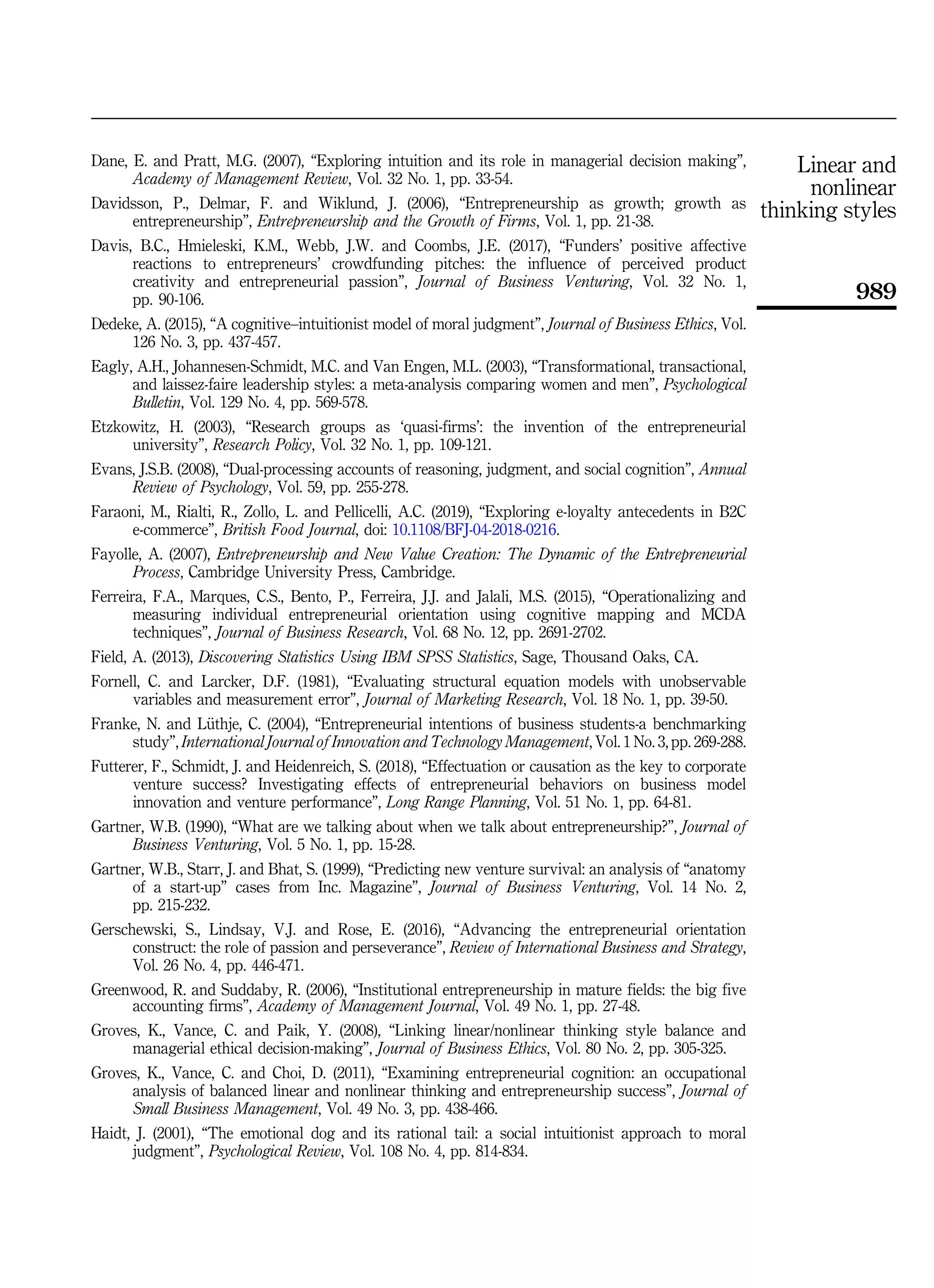 Dane, E. and Pratt, M.G. (2007), “Exploring intuition and its role in managerial decision making”,
Academy of Management Review, Vol. 32 No. 1, pp. 33-54.
Davidsson, P., Delmar, F. and Wiklund, J. (2006), “Entrepreneurship as growth; growth as
entrepreneurship”, Entrepreneurship and the Growth of Firms, Vol. 1, pp. 21-38.
Davis, B.C., Hmieleski, K.M., Webb, J.W. and Coombs, J.E. (2017), “Funders’ positive affective
reactions to entrepreneurs’ crowdfunding pitches: the influence of perceived product
creativity and entrepreneurial passion”, Journal of Business Venturing, Vol. 32 No. 1,
pp. 90-106.
Dedeke, A. (2015), “A cognitive–intuitionist model of moral judgment”, Journal of Business Ethics, Vol.
126 No. 3, pp. 437-457.
Eagly, A.H., Johannesen-Schmidt, M.C. and Van Engen, M.L. (2003), “Transformational, transactional,
and laissez-faire leadership styles: a meta-analysis comparing women and men”, Psychological
Bulletin, Vol. 129 No. 4, pp. 569-578.
Etzkowitz, H. (2003), “Research groups as ‘quasi-firms’: the invention of the entrepreneurial
university”, Research Policy, Vol. 32 No. 1, pp. 109-121.
Evans, J.S.B. (2008), “Dual-processing accounts of reasoning, judgment, and social cognition”, Annual
Review of Psychology, Vol. 59, pp. 255-278.
Faraoni, M., Rialti, R., Zollo, L. and Pellicelli, A.C. (2019), “Exploring e-loyalty antecedents in B2C
e-commerce”, British Food Journal, doi: 10.1108/BFJ-04-2018-0216.
Fayolle, A. (2007), Entrepreneurship and New Value Creation: The Dynamic of the Entrepreneurial
Process, Cambridge University Press, Cambridge.
Ferreira, F.A., Marques, C.S., Bento, P., Ferreira, J.J. and Jalali, M.S. (2015), “Operationalizing and
measuring individual entrepreneurial orientation using cognitive mapping and MCDA
techniques”, Journal of Business Research, Vol. 68 No. 12, pp. 2691-2702.
Field, A. (2013), Discovering Statistics Using IBM SPSS Statistics, Sage, Thousand Oaks, CA.
Fornell, C. and Larcker, D.F. (1981), “Evaluating structural equation models with unobservable
variables and measurement error”, Journal of Marketing Research, Vol. 18 No. 1, pp. 39-50.
Franke, N. and L€
uthje, C. (2004), “Entrepreneurial intentions of business students-a benchmarking
study”, International Journal of Innovation and Technology Management, Vol. 1 No. 3, pp. 269-288.
Futterer, F., Schmidt, J. and Heidenreich, S. (2018), “Effectuation or causation as the key to corporate
venture success? Investigating effects of entrepreneurial behaviors on business model
innovation and venture performance”, Long Range Planning, Vol. 51 No. 1, pp. 64-81.
Gartner, W.B. (1990), “What are we talking about when we talk about entrepreneurship?”, Journal of
Business Venturing, Vol. 5 No. 1, pp. 15-28.
Gartner, W.B., Starr, J. and Bhat, S. (1999), “Predicting new venture survival: an analysis of “anatomy
of a start-up” cases from Inc. Magazine”, Journal of Business Venturing, Vol. 14 No. 2,
pp. 215-232.
Gerschewski, S., Lindsay, V.J. and Rose, E. (2016), “Advancing the entrepreneurial orientation
construct: the role of passion and perseverance”, Review of International Business and Strategy,
Vol. 26 No. 4, pp. 446-471.
Greenwood, R. and Suddaby, R. (2006), “Institutional entrepreneurship in mature fields: the big five
accounting firms”, Academy of Management Journal, Vol. 49 No. 1, pp. 27-48.
Groves, K., Vance, C. and Paik, Y. (2008), “Linking linear/nonlinear thinking style balance and
managerial ethical decision-making”, Journal of Business Ethics, Vol. 80 No. 2, pp. 305-325.
Groves, K., Vance, C. and Choi, D. (2011), “Examining entrepreneurial cognition: an occupational
analysis of balanced linear and nonlinear thinking and entrepreneurship success”, Journal of
Small Business Management, Vol. 49 No. 3, pp. 438-466.
Haidt, J. (2001), “The emotional dog and its rational tail: a social intuitionist approach to moral
judgment”, Psychological Review, Vol. 108 No. 4, pp. 814-834.
Linear and
nonlinear
thinking styles
989
 