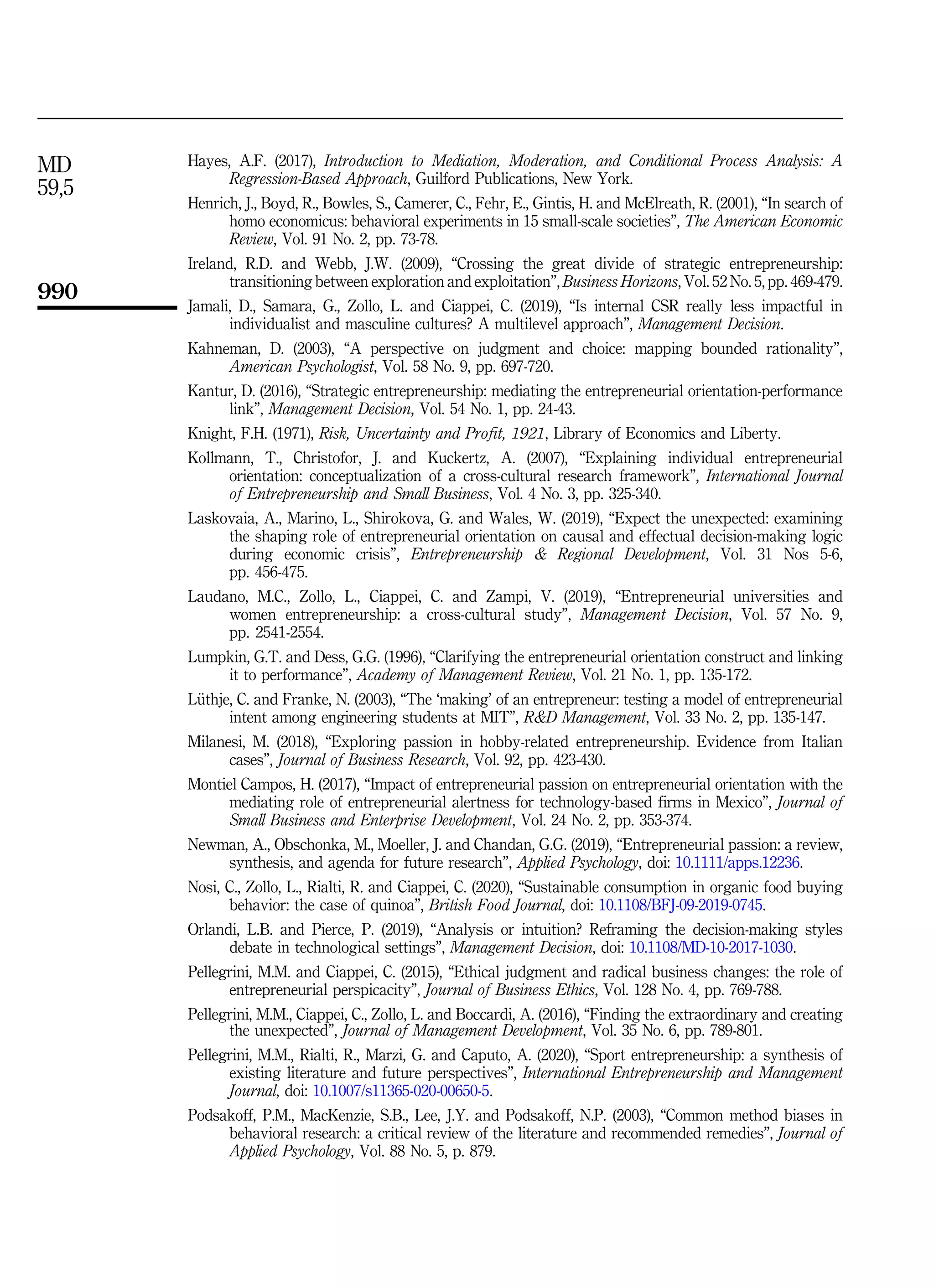 Hayes, A.F. (2017), Introduction to Mediation, Moderation, and Conditional Process Analysis: A
Regression-Based Approach, Guilford Publications, New York.
Henrich, J., Boyd, R., Bowles, S., Camerer, C., Fehr, E., Gintis, H. and McElreath, R. (2001), “In search of
homo economicus: behavioral experiments in 15 small-scale societies”, The American Economic
Review, Vol. 91 No. 2, pp. 73-78.
Ireland, R.D. and Webb, J.W. (2009), “Crossing the great divide of strategic entrepreneurship:
transitioning between exploration and exploitation”, Business Horizons, Vol. 52 No. 5, pp. 469-479.
Jamali, D., Samara, G., Zollo, L. and Ciappei, C. (2019), “Is internal CSR really less impactful in
individualist and masculine cultures? A multilevel approach”, Management Decision.
Kahneman, D. (2003), “A perspective on judgment and choice: mapping bounded rationality”,
American Psychologist, Vol. 58 No. 9, pp. 697-720.
Kantur, D. (2016), “Strategic entrepreneurship: mediating the entrepreneurial orientation-performance
link”, Management Decision, Vol. 54 No. 1, pp. 24-43.
Knight, F.H. (1971), Risk, Uncertainty and Profit, 1921, Library of Economics and Liberty.
Kollmann, T., Christofor, J. and Kuckertz, A. (2007), “Explaining individual entrepreneurial
orientation: conceptualization of a cross-cultural research framework”, International Journal
of Entrepreneurship and Small Business, Vol. 4 No. 3, pp. 325-340.
Laskovaia, A., Marino, L., Shirokova, G. and Wales, W. (2019), “Expect the unexpected: examining
the shaping role of entrepreneurial orientation on causal and effectual decision-making logic
during economic crisis”, Entrepreneurship  Regional Development, Vol. 31 Nos 5-6,
pp. 456-475.
Laudano, M.C., Zollo, L., Ciappei, C. and Zampi, V. (2019), “Entrepreneurial universities and
women entrepreneurship: a cross-cultural study”, Management Decision, Vol. 57 No. 9,
pp. 2541-2554.
Lumpkin, G.T. and Dess, G.G. (1996), “Clarifying the entrepreneurial orientation construct and linking
it to performance”, Academy of Management Review, Vol. 21 No. 1, pp. 135-172.
L€
uthje, C. and Franke, N. (2003), “The ‘making’ of an entrepreneur: testing a model of entrepreneurial
intent among engineering students at MIT”, RD Management, Vol. 33 No. 2, pp. 135-147.
Milanesi, M. (2018), “Exploring passion in hobby-related entrepreneurship. Evidence from Italian
cases”, Journal of Business Research, Vol. 92, pp. 423-430.
Montiel Campos, H. (2017), “Impact of entrepreneurial passion on entrepreneurial orientation with the
mediating role of entrepreneurial alertness for technology-based firms in Mexico”, Journal of
Small Business and Enterprise Development, Vol. 24 No. 2, pp. 353-374.
Newman, A., Obschonka, M., Moeller, J. and Chandan, G.G. (2019), “Entrepreneurial passion: a review,
synthesis, and agenda for future research”, Applied Psychology, doi: 10.1111/apps.12236.
Nosi, C., Zollo, L., Rialti, R. and Ciappei, C. (2020), “Sustainable consumption in organic food buying
behavior: the case of quinoa”, British Food Journal, doi: 10.1108/BFJ-09-2019-0745.
Orlandi, L.B. and Pierce, P. (2019), “Analysis or intuition? Reframing the decision-making styles
debate in technological settings”, Management Decision, doi: 10.1108/MD-10-2017-1030.
Pellegrini, M.M. and Ciappei, C. (2015), “Ethical judgment and radical business changes: the role of
entrepreneurial perspicacity”, Journal of Business Ethics, Vol. 128 No. 4, pp. 769-788.
Pellegrini, M.M., Ciappei, C., Zollo, L. and Boccardi, A. (2016), “Finding the extraordinary and creating
the unexpected”, Journal of Management Development, Vol. 35 No. 6, pp. 789-801.
Pellegrini, M.M., Rialti, R., Marzi, G. and Caputo, A. (2020), “Sport entrepreneurship: a synthesis of
existing literature and future perspectives”, International Entrepreneurship and Management
Journal, doi: 10.1007/s11365-020-00650-5.
Podsakoff, P.M., MacKenzie, S.B., Lee, J.Y. and Podsakoff, N.P. (2003), “Common method biases in
behavioral research: a critical review of the literature and recommended remedies”, Journal of
Applied Psychology, Vol. 88 No. 5, p. 879.
MD
59,5
990
 