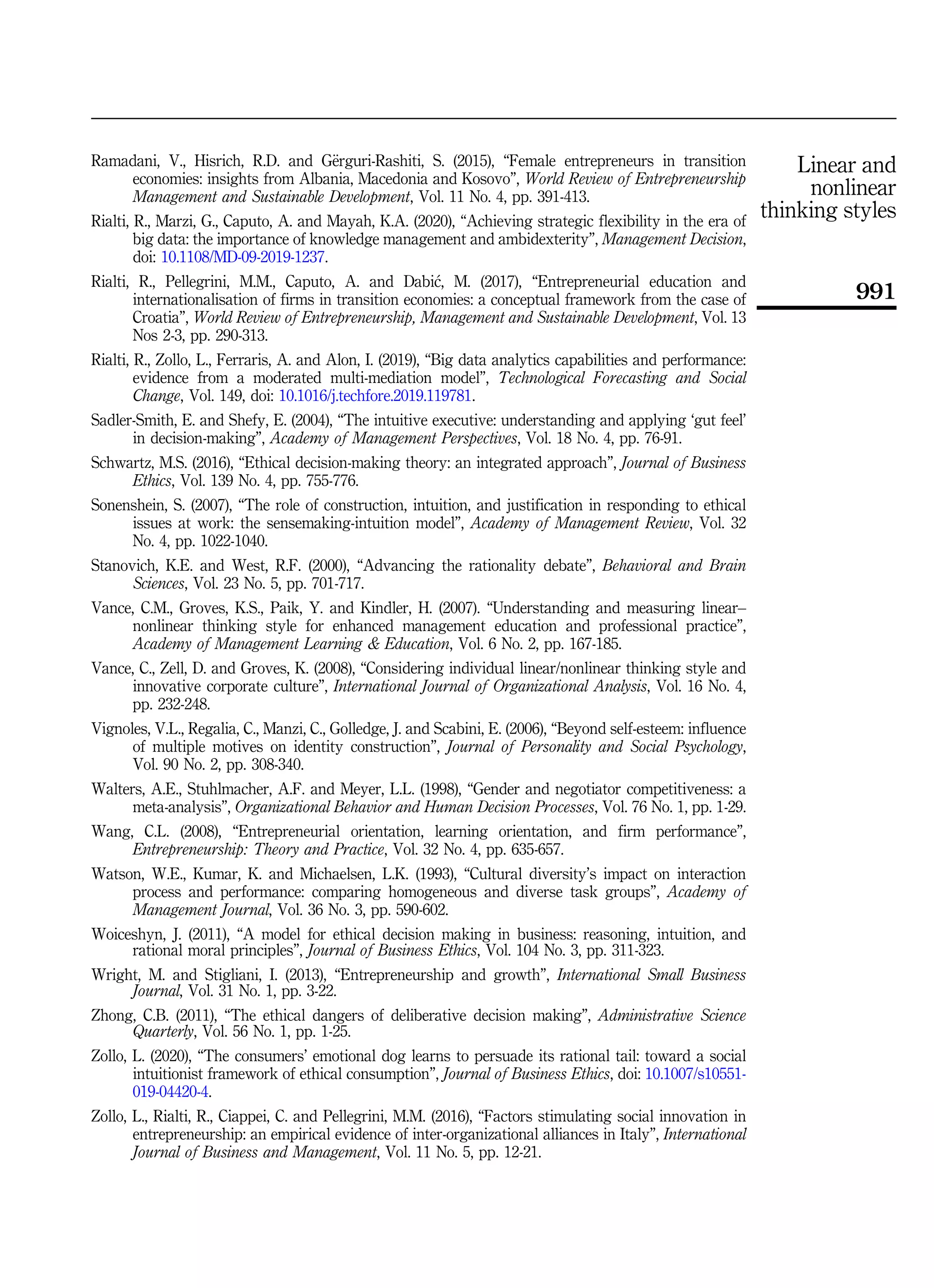 Ramadani, V., Hisrich, R.D. and G€
erguri-Rashiti, S. (2015), “Female entrepreneurs in transition
economies: insights from Albania, Macedonia and Kosovo”, World Review of Entrepreneurship
Management and Sustainable Development, Vol. 11 No. 4, pp. 391-413.
Rialti, R., Marzi, G., Caputo, A. and Mayah, K.A. (2020), “Achieving strategic flexibility in the era of
big data: the importance of knowledge management and ambidexterity”, Management Decision,
doi: 10.1108/MD-09-2019-1237.
Rialti, R., Pellegrini, M.M., Caputo, A. and Dabi
c, M. (2017), “Entrepreneurial education and
internationalisation of firms in transition economies: a conceptual framework from the case of
Croatia”, World Review of Entrepreneurship, Management and Sustainable Development, Vol. 13
Nos 2-3, pp. 290-313.
Rialti, R., Zollo, L., Ferraris, A. and Alon, I. (2019), “Big data analytics capabilities and performance:
evidence from a moderated multi-mediation model”, Technological Forecasting and Social
Change, Vol. 149, doi: 10.1016/j.techfore.2019.119781.
Sadler-Smith, E. and Shefy, E. (2004), “The intuitive executive: understanding and applying ‘gut feel’
in decision-making”, Academy of Management Perspectives, Vol. 18 No. 4, pp. 76-91.
Schwartz, M.S. (2016), “Ethical decision-making theory: an integrated approach”, Journal of Business
Ethics, Vol. 139 No. 4, pp. 755-776.
Sonenshein, S. (2007), “The role of construction, intuition, and justification in responding to ethical
issues at work: the sensemaking-intuition model”, Academy of Management Review, Vol. 32
No. 4, pp. 1022-1040.
Stanovich, K.E. and West, R.F. (2000), “Advancing the rationality debate”, Behavioral and Brain
Sciences, Vol. 23 No. 5, pp. 701-717.
Vance, C.M., Groves, K.S., Paik, Y. and Kindler, H. (2007). “Understanding and measuring linear–
nonlinear thinking style for enhanced management education and professional practice”,
Academy of Management Learning  Education, Vol. 6 No. 2, pp. 167-185.
Vance, C., Zell, D. and Groves, K. (2008), “Considering individual linear/nonlinear thinking style and
innovative corporate culture”, International Journal of Organizational Analysis, Vol. 16 No. 4,
pp. 232-248.
Vignoles, V.L., Regalia, C., Manzi, C., Golledge, J. and Scabini, E. (2006), “Beyond self-esteem: influence
of multiple motives on identity construction”, Journal of Personality and Social Psychology,
Vol. 90 No. 2, pp. 308-340.
Walters, A.E., Stuhlmacher, A.F. and Meyer, L.L. (1998), “Gender and negotiator competitiveness: a
meta-analysis”, Organizational Behavior and Human Decision Processes, Vol. 76 No. 1, pp. 1-29.
Wang, C.L. (2008), “Entrepreneurial orientation, learning orientation, and firm performance”,
Entrepreneurship: Theory and Practice, Vol. 32 No. 4, pp. 635-657.
Watson, W.E., Kumar, K. and Michaelsen, L.K. (1993), “Cultural diversity’s impact on interaction
process and performance: comparing homogeneous and diverse task groups”, Academy of
Management Journal, Vol. 36 No. 3, pp. 590-602.
Woiceshyn, J. (2011), “A model for ethical decision making in business: reasoning, intuition, and
rational moral principles”, Journal of Business Ethics, Vol. 104 No. 3, pp. 311-323.
Wright, M. and Stigliani, I. (2013), “Entrepreneurship and growth”, International Small Business
Journal, Vol. 31 No. 1, pp. 3-22.
Zhong, C.B. (2011), “The ethical dangers of deliberative decision making”, Administrative Science
Quarterly, Vol. 56 No. 1, pp. 1-25.
Zollo, L. (2020), “The consumers’ emotional dog learns to persuade its rational tail: toward a social
intuitionist framework of ethical consumption”, Journal of Business Ethics, doi: 10.1007/s10551-
019-04420-4.
Zollo, L., Rialti, R., Ciappei, C. and Pellegrini, M.M. (2016), “Factors stimulating social innovation in
entrepreneurship: an empirical evidence of inter-organizational alliances in Italy”, International
Journal of Business and Management, Vol. 11 No. 5, pp. 12-21.
Linear and
nonlinear
thinking styles
991
 