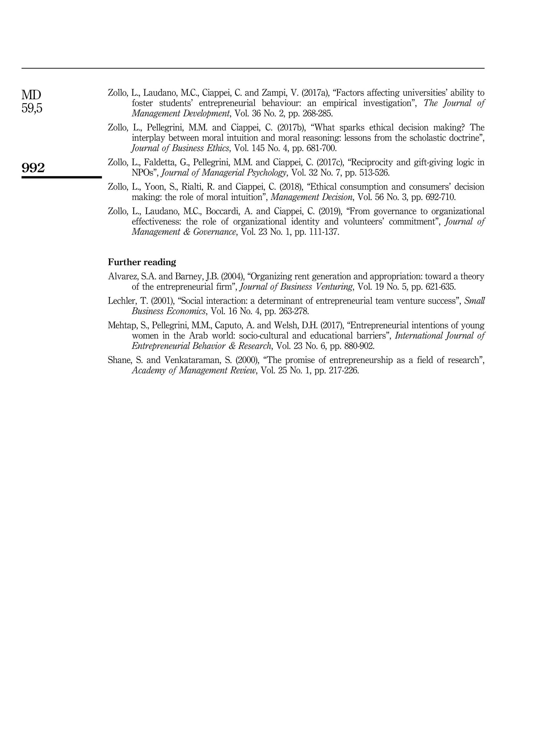 Zollo, L., Laudano, M.C., Ciappei, C. and Zampi, V. (2017a), “Factors affecting universities’ ability to
foster students’ entrepreneurial behaviour: an empirical investigation”, The Journal of
Management Development, Vol. 36 No. 2, pp. 268-285.
Zollo, L., Pellegrini, M.M. and Ciappei, C. (2017b), “What sparks ethical decision making? The
interplay between moral intuition and moral reasoning: lessons from the scholastic doctrine”,
Journal of Business Ethics, Vol. 145 No. 4, pp. 681-700.
Zollo, L., Faldetta, G., Pellegrini, M.M. and Ciappei, C. (2017c), “Reciprocity and gift-giving logic in
NPOs”, Journal of Managerial Psychology, Vol. 32 No. 7, pp. 513-526.
Zollo, L., Yoon, S., Rialti, R. and Ciappei, C. (2018), “Ethical consumption and consumers’ decision
making: the role of moral intuition”, Management Decision, Vol. 56 No. 3, pp. 692-710.
Zollo, L., Laudano, M.C., Boccardi, A. and Ciappei, C. (2019), “From governance to organizational
effectiveness: the role of organizational identity and volunteers’ commitment”, Journal of
Management  Governance, Vol. 23 No. 1, pp. 111-137.
Further reading
Alvarez, S.A. and Barney, J.B. (2004), “Organizing rent generation and appropriation: toward a theory
of the entrepreneurial firm”, Journal of Business Venturing, Vol. 19 No. 5, pp. 621-635.
Lechler, T. (2001), “Social interaction: a determinant of entrepreneurial team venture success”, Small
Business Economics, Vol. 16 No. 4, pp. 263-278.
Mehtap, S., Pellegrini, M.M., Caputo, A. and Welsh, D.H. (2017), “Entrepreneurial intentions of young
women in the Arab world: socio-cultural and educational barriers”, International Journal of
Entrepreneurial Behavior  Research, Vol. 23 No. 6, pp. 880-902.
Shane, S. and Venkataraman, S. (2000), “The promise of entrepreneurship as a field of research”,
Academy of Management Review, Vol. 25 No. 1, pp. 217-226.
MD
59,5
992
 