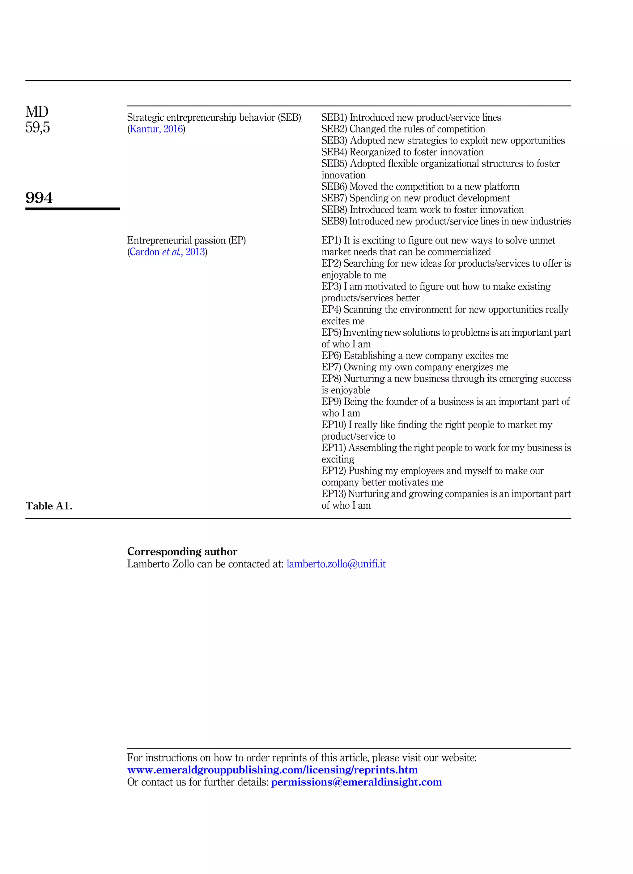 Corresponding author
Lamberto Zollo can be contacted at: lamberto.zollo@unifi.it
For instructions on how to order reprints of this article, please visit our website:
www.emeraldgrouppublishing.com/licensing/reprints.htm
Or contact us for further details: permissions@emeraldinsight.com
Strategic entrepreneurship behavior (SEB)
(Kantur, 2016)
SEB1) Introduced new product/service lines
SEB2) Changed the rules of competition
SEB3) Adopted new strategies to exploit new opportunities
SEB4) Reorganized to foster innovation
SEB5) Adopted flexible organizational structures to foster
innovation
SEB6) Moved the competition to a new platform
SEB7) Spending on new product development
SEB8) Introduced team work to foster innovation
SEB9) Introduced new product/service lines in new industries
Entrepreneurial passion (EP)
(Cardon et al., 2013)
EP1) It is exciting to figure out new ways to solve unmet
market needs that can be commercialized
EP2) Searching for new ideas for products/services to offer is
enjoyable to me
EP3) I am motivated to figure out how to make existing
products/services better
EP4) Scanning the environment for new opportunities really
excites me
EP5) Inventing new solutions to problems is an important part
of who I am
EP6) Establishing a new company excites me
EP7) Owning my own company energizes me
EP8) Nurturing a new business through its emerging success
is enjoyable
EP9) Being the founder of a business is an important part of
who I am
EP10) I really like finding the right people to market my
product/service to
EP11) Assembling the right people to work for my business is
exciting
EP12) Pushing my employees and myself to make our
company better motivates me
EP13) Nurturing and growing companies is an important part
of who I am
Table A1.
MD
59,5
994
 