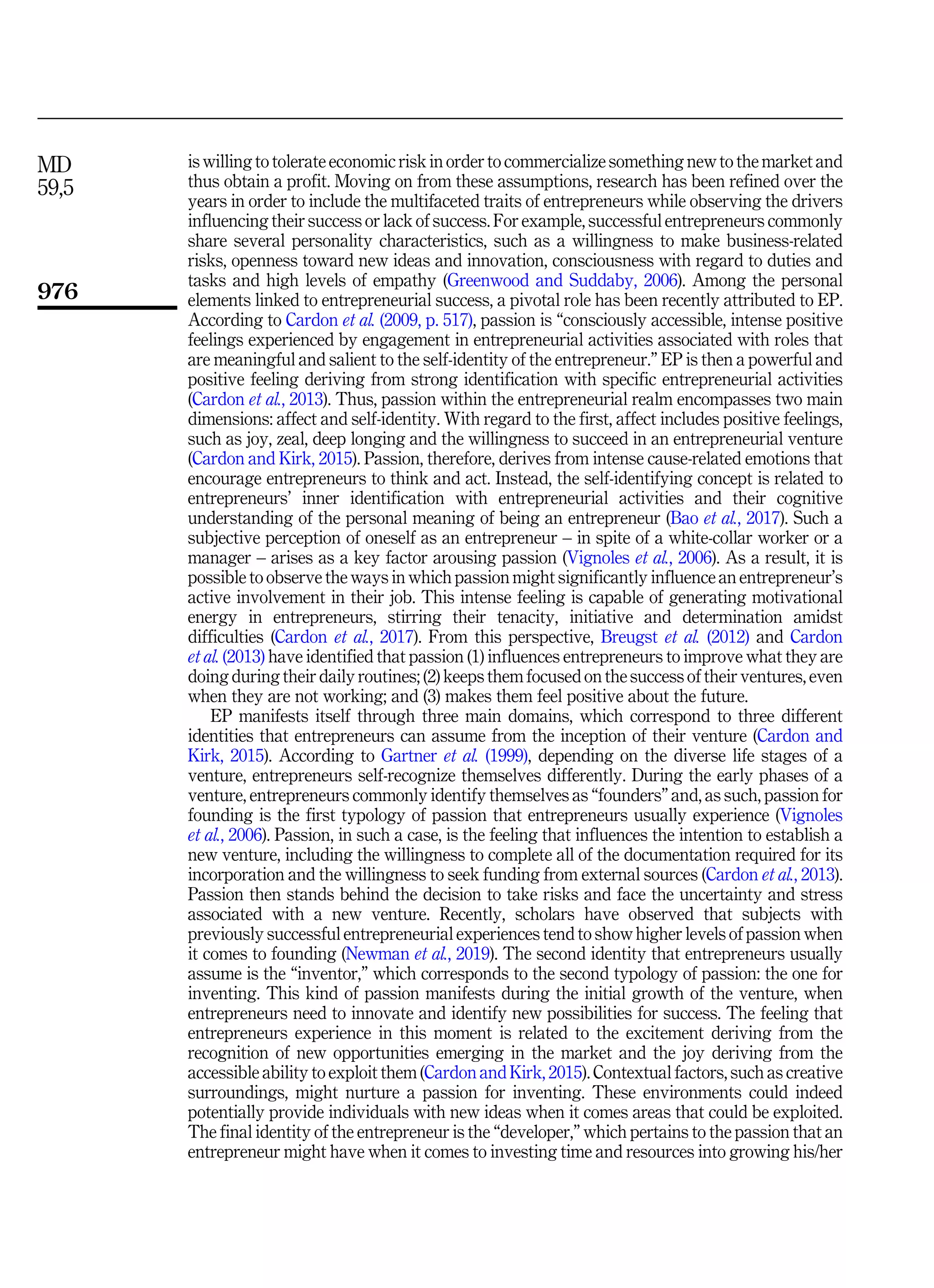 is willing to tolerate economic risk in order to commercialize something new to the market and
thus obtain a profit. Moving on from these assumptions, research has been refined over the
years in order to include the multifaceted traits of entrepreneurs while observing the drivers
influencing their success or lack of success. For example, successful entrepreneurs commonly
share several personality characteristics, such as a willingness to make business-related
risks, openness toward new ideas and innovation, consciousness with regard to duties and
tasks and high levels of empathy (Greenwood and Suddaby, 2006). Among the personal
elements linked to entrepreneurial success, a pivotal role has been recently attributed to EP.
According to Cardon et al. (2009, p. 517), passion is “consciously accessible, intense positive
feelings experienced by engagement in entrepreneurial activities associated with roles that
are meaningful and salient to the self-identity of the entrepreneur.” EP is then a powerful and
positive feeling deriving from strong identification with specific entrepreneurial activities
(Cardon et al., 2013). Thus, passion within the entrepreneurial realm encompasses two main
dimensions: affect and self-identity. With regard to the first, affect includes positive feelings,
such as joy, zeal, deep longing and the willingness to succeed in an entrepreneurial venture
(Cardon and Kirk, 2015). Passion, therefore, derives from intense cause-related emotions that
encourage entrepreneurs to think and act. Instead, the self-identifying concept is related to
entrepreneurs’ inner identification with entrepreneurial activities and their cognitive
understanding of the personal meaning of being an entrepreneur (Bao et al., 2017). Such a
subjective perception of oneself as an entrepreneur – in spite of a white-collar worker or a
manager – arises as a key factor arousing passion (Vignoles et al., 2006). As a result, it is
possible to observe the ways in which passion might significantly influence an entrepreneur’s
active involvement in their job. This intense feeling is capable of generating motivational
energy in entrepreneurs, stirring their tenacity, initiative and determination amidst
difficulties (Cardon et al., 2017). From this perspective, Breugst et al. (2012) and Cardon
et al. (2013) have identified that passion (1) influences entrepreneurs to improve what they are
doing during their daily routines; (2) keeps them focused on the success of their ventures, even
when they are not working; and (3) makes them feel positive about the future.
EP manifests itself through three main domains, which correspond to three different
identities that entrepreneurs can assume from the inception of their venture (Cardon and
Kirk, 2015). According to Gartner et al. (1999), depending on the diverse life stages of a
venture, entrepreneurs self-recognize themselves differently. During the early phases of a
venture, entrepreneurs commonly identify themselves as “founders” and, as such, passion for
founding is the first typology of passion that entrepreneurs usually experience (Vignoles
et al., 2006). Passion, in such a case, is the feeling that influences the intention to establish a
new venture, including the willingness to complete all of the documentation required for its
incorporation and the willingness to seek funding from external sources (Cardon et al., 2013).
Passion then stands behind the decision to take risks and face the uncertainty and stress
associated with a new venture. Recently, scholars have observed that subjects with
previously successful entrepreneurial experiences tend to show higher levels of passion when
it comes to founding (Newman et al., 2019). The second identity that entrepreneurs usually
assume is the “inventor,” which corresponds to the second typology of passion: the one for
inventing. This kind of passion manifests during the initial growth of the venture, when
entrepreneurs need to innovate and identify new possibilities for success. The feeling that
entrepreneurs experience in this moment is related to the excitement deriving from the
recognition of new opportunities emerging in the market and the joy deriving from the
accessible ability to exploit them (Cardon and Kirk, 2015). Contextual factors, such as creative
surroundings, might nurture a passion for inventing. These environments could indeed
potentially provide individuals with new ideas when it comes areas that could be exploited.
The final identity of the entrepreneur is the “developer,” which pertains to the passion that an
entrepreneur might have when it comes to investing time and resources into growing his/her
MD
59,5
976
 