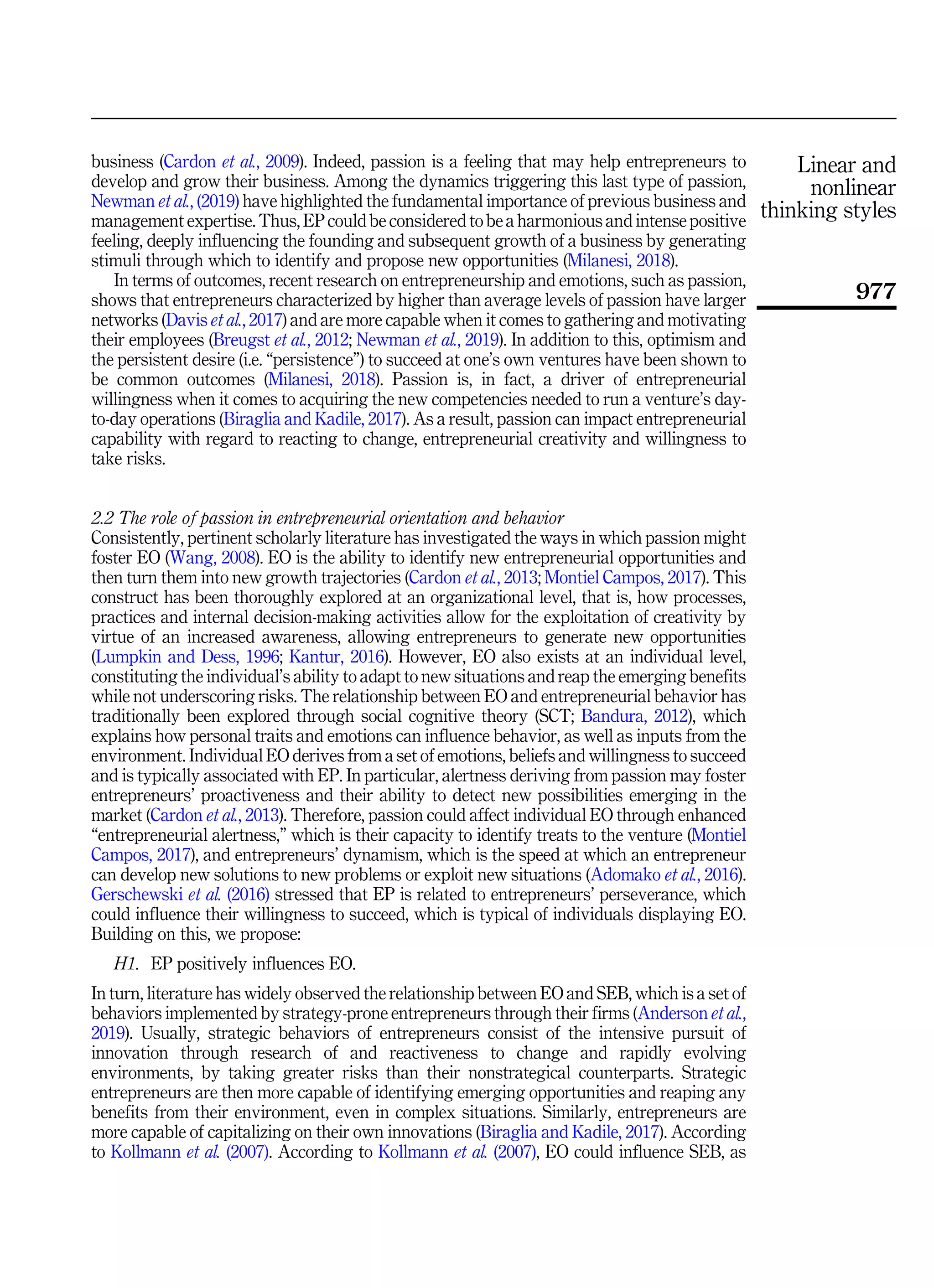 business (Cardon et al., 2009). Indeed, passion is a feeling that may help entrepreneurs to
develop and grow their business. Among the dynamics triggering this last type of passion,
Newman et al., (2019) have highlighted the fundamental importance of previous business and
management expertise. Thus, EP could be considered to be a harmonious and intense positive
feeling, deeply influencing the founding and subsequent growth of a business by generating
stimuli through which to identify and propose new opportunities (Milanesi, 2018).
In terms of outcomes, recent research on entrepreneurship and emotions, such as passion,
shows that entrepreneurs characterized by higher than average levels of passion have larger
networks (Davis et al., 2017) and are more capable when it comes to gathering and motivating
their employees (Breugst et al., 2012; Newman et al., 2019). In addition to this, optimism and
the persistent desire (i.e. “persistence”) to succeed at one’s own ventures have been shown to
be common outcomes (Milanesi, 2018). Passion is, in fact, a driver of entrepreneurial
willingness when it comes to acquiring the new competencies needed to run a venture’s day-
to-day operations (Biraglia and Kadile, 2017). As a result, passion can impact entrepreneurial
capability with regard to reacting to change, entrepreneurial creativity and willingness to
take risks.
2.2 The role of passion in entrepreneurial orientation and behavior
Consistently, pertinent scholarly literature has investigated the ways in which passion might
foster EO (Wang, 2008). EO is the ability to identify new entrepreneurial opportunities and
then turn them into new growth trajectories (Cardon et al., 2013; Montiel Campos, 2017). This
construct has been thoroughly explored at an organizational level, that is, how processes,
practices and internal decision-making activities allow for the exploitation of creativity by
virtue of an increased awareness, allowing entrepreneurs to generate new opportunities
(Lumpkin and Dess, 1996; Kantur, 2016). However, EO also exists at an individual level,
constituting the individual’s ability to adapt to new situations and reap the emerging benefits
while not underscoring risks. The relationship between EO and entrepreneurial behavior has
traditionally been explored through social cognitive theory (SCT; Bandura, 2012), which
explains how personal traits and emotions can influence behavior, as well as inputs from the
environment. Individual EO derives from a set of emotions, beliefs and willingness to succeed
and is typically associated with EP. In particular, alertness deriving from passion may foster
entrepreneurs’ proactiveness and their ability to detect new possibilities emerging in the
market (Cardon et al., 2013). Therefore, passion could affect individual EO through enhanced
“entrepreneurial alertness,” which is their capacity to identify treats to the venture (Montiel
Campos, 2017), and entrepreneurs’ dynamism, which is the speed at which an entrepreneur
can develop new solutions to new problems or exploit new situations (Adomako et al., 2016).
Gerschewski et al. (2016) stressed that EP is related to entrepreneurs’ perseverance, which
could influence their willingness to succeed, which is typical of individuals displaying EO.
Building on this, we propose:
H1. EP positively influences EO.
In turn, literature has widely observed the relationship between EO and SEB, which is a set of
behaviors implemented by strategy-prone entrepreneurs through their firms (Anderson et al.,
2019). Usually, strategic behaviors of entrepreneurs consist of the intensive pursuit of
innovation through research of and reactiveness to change and rapidly evolving
environments, by taking greater risks than their nonstrategical counterparts. Strategic
entrepreneurs are then more capable of identifying emerging opportunities and reaping any
benefits from their environment, even in complex situations. Similarly, entrepreneurs are
more capable of capitalizing on their own innovations (Biraglia and Kadile, 2017). According
to Kollmann et al. (2007). According to Kollmann et al. (2007), EO could influence SEB, as
Linear and
nonlinear
thinking styles
977
 