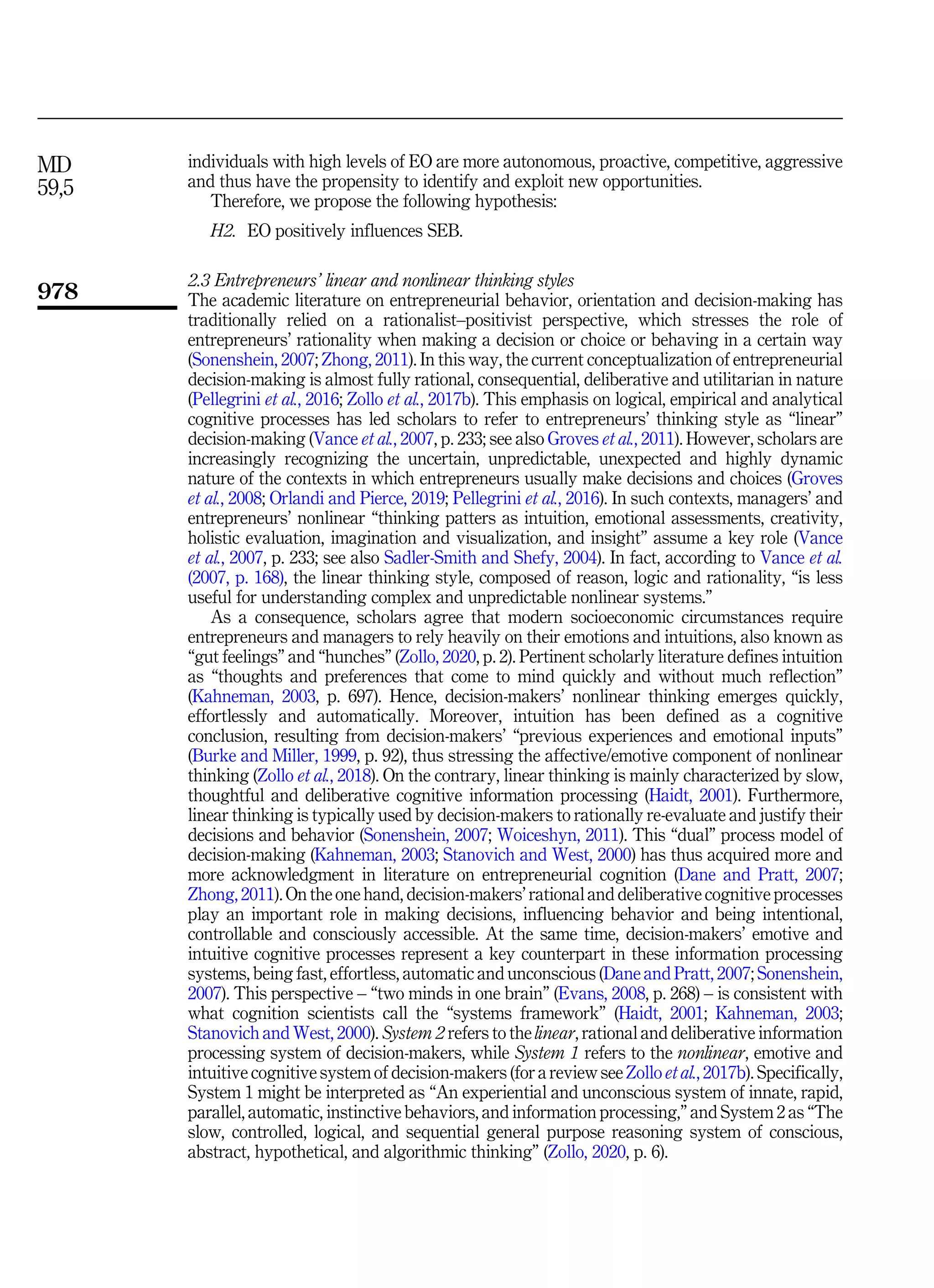 individuals with high levels of EO are more autonomous, proactive, competitive, aggressive
and thus have the propensity to identify and exploit new opportunities.
Therefore, we propose the following hypothesis:
H2. EO positively influences SEB.
2.3 Entrepreneurs’ linear and nonlinear thinking styles
The academic literature on entrepreneurial behavior, orientation and decision-making has
traditionally relied on a rationalist–positivist perspective, which stresses the role of
entrepreneurs’ rationality when making a decision or choice or behaving in a certain way
(Sonenshein, 2007; Zhong, 2011). In this way, the current conceptualization of entrepreneurial
decision-making is almost fully rational, consequential, deliberative and utilitarian in nature
(Pellegrini et al., 2016; Zollo et al., 2017b). This emphasis on logical, empirical and analytical
cognitive processes has led scholars to refer to entrepreneurs’ thinking style as “linear”
decision-making (Vance et al., 2007, p. 233; see also Groves et al., 2011). However, scholars are
increasingly recognizing the uncertain, unpredictable, unexpected and highly dynamic
nature of the contexts in which entrepreneurs usually make decisions and choices (Groves
et al., 2008; Orlandi and Pierce, 2019; Pellegrini et al., 2016). In such contexts, managers’ and
entrepreneurs’ nonlinear “thinking patters as intuition, emotional assessments, creativity,
holistic evaluation, imagination and visualization, and insight” assume a key role (Vance
et al., 2007, p. 233; see also Sadler-Smith and Shefy, 2004). In fact, according to Vance et al.
(2007, p. 168), the linear thinking style, composed of reason, logic and rationality, “is less
useful for understanding complex and unpredictable nonlinear systems.”
As a consequence, scholars agree that modern socioeconomic circumstances require
entrepreneurs and managers to rely heavily on their emotions and intuitions, also known as
“gut feelings” and “hunches” (Zollo, 2020, p. 2). Pertinent scholarly literature defines intuition
as “thoughts and preferences that come to mind quickly and without much reflection”
(Kahneman, 2003, p. 697). Hence, decision-makers’ nonlinear thinking emerges quickly,
effortlessly and automatically. Moreover, intuition has been defined as a cognitive
conclusion, resulting from decision-makers’ “previous experiences and emotional inputs”
(Burke and Miller, 1999, p. 92), thus stressing the affective/emotive component of nonlinear
thinking (Zollo et al., 2018). On the contrary, linear thinking is mainly characterized by slow,
thoughtful and deliberative cognitive information processing (Haidt, 2001). Furthermore,
linear thinking is typically used by decision-makers to rationally re-evaluate and justify their
decisions and behavior (Sonenshein, 2007; Woiceshyn, 2011). This “dual” process model of
decision-making (Kahneman, 2003; Stanovich and West, 2000) has thus acquired more and
more acknowledgment in literature on entrepreneurial cognition (Dane and Pratt, 2007;
Zhong, 2011). On the one hand, decision-makers’ rational and deliberative cognitive processes
play an important role in making decisions, influencing behavior and being intentional,
controllable and consciously accessible. At the same time, decision-makers’ emotive and
intuitive cognitive processes represent a key counterpart in these information processing
systems, being fast, effortless, automatic and unconscious (Dane and Pratt, 2007; Sonenshein,
2007). This perspective – “two minds in one brain” (Evans, 2008, p. 268) – is consistent with
what cognition scientists call the “systems framework” (Haidt, 2001; Kahneman, 2003;
Stanovich and West, 2000). System 2 refers to the linear, rational and deliberative information
processing system of decision-makers, while System 1 refers to the nonlinear, emotive and
intuitive cognitive system of decision-makers (for a review see Zollo et al., 2017b). Specifically,
System 1 might be interpreted as “An experiential and unconscious system of innate, rapid,
parallel, automatic, instinctive behaviors, and information processing,” and System 2 as “The
slow, controlled, logical, and sequential general purpose reasoning system of conscious,
abstract, hypothetical, and algorithmic thinking” (Zollo, 2020, p. 6).
MD
59,5
978
 