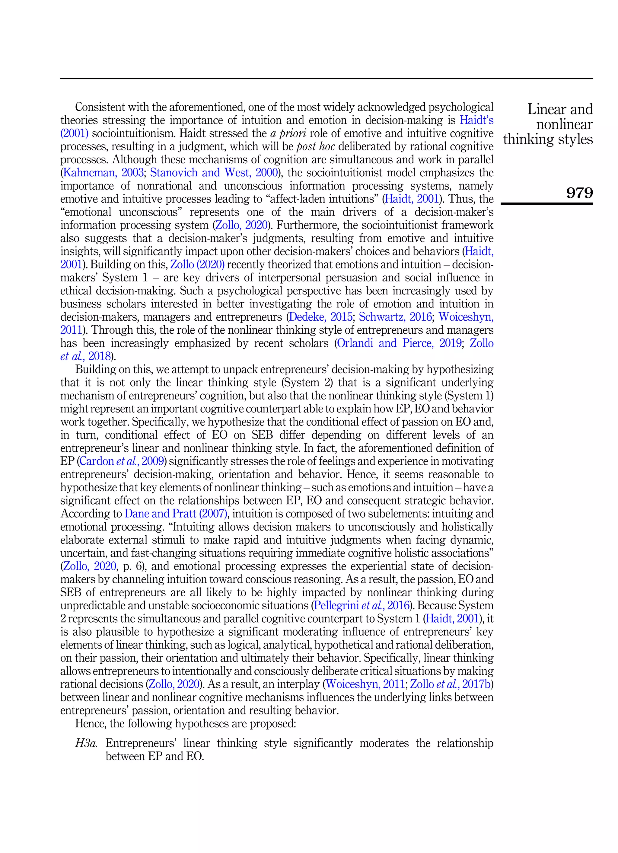 Consistent with the aforementioned, one of the most widely acknowledged psychological
theories stressing the importance of intuition and emotion in decision-making is Haidt’s
(2001) sociointuitionism. Haidt stressed the a priori role of emotive and intuitive cognitive
processes, resulting in a judgment, which will be post hoc deliberated by rational cognitive
processes. Although these mechanisms of cognition are simultaneous and work in parallel
(Kahneman, 2003; Stanovich and West, 2000), the sociointuitionist model emphasizes the
importance of nonrational and unconscious information processing systems, namely
emotive and intuitive processes leading to “affect-laden intuitions” (Haidt, 2001). Thus, the
“emotional unconscious” represents one of the main drivers of a decision-maker’s
information processing system (Zollo, 2020). Furthermore, the sociointuitionist framework
also suggests that a decision-maker’s judgments, resulting from emotive and intuitive
insights, will significantly impact upon other decision-makers’ choices and behaviors (Haidt,
2001). Building on this, Zollo (2020) recently theorized that emotions and intuition – decision-
makers’ System 1 – are key drivers of interpersonal persuasion and social influence in
ethical decision-making. Such a psychological perspective has been increasingly used by
business scholars interested in better investigating the role of emotion and intuition in
decision-makers, managers and entrepreneurs (Dedeke, 2015; Schwartz, 2016; Woiceshyn,
2011). Through this, the role of the nonlinear thinking style of entrepreneurs and managers
has been increasingly emphasized by recent scholars (Orlandi and Pierce, 2019; Zollo
et al., 2018).
Building on this, we attempt to unpack entrepreneurs’ decision-making by hypothesizing
that it is not only the linear thinking style (System 2) that is a significant underlying
mechanism of entrepreneurs’ cognition, but also that the nonlinear thinking style (System 1)
might represent an important cognitive counterpart able to explain how EP, EO and behavior
work together. Specifically, we hypothesize that the conditional effect of passion on EO and,
in turn, conditional effect of EO on SEB differ depending on different levels of an
entrepreneur’s linear and nonlinear thinking style. In fact, the aforementioned definition of
EP (Cardon et al., 2009) significantly stresses the role of feelings and experience in motivating
entrepreneurs’ decision-making, orientation and behavior. Hence, it seems reasonable to
hypothesize that key elements of nonlinear thinking – such as emotions and intuition – have a
significant effect on the relationships between EP, EO and consequent strategic behavior.
According to Dane and Pratt (2007), intuition is composed of two subelements: intuiting and
emotional processing. “Intuiting allows decision makers to unconsciously and holistically
elaborate external stimuli to make rapid and intuitive judgments when facing dynamic,
uncertain, and fast-changing situations requiring immediate cognitive holistic associations”
(Zollo, 2020, p. 6), and emotional processing expresses the experiential state of decision-
makers by channeling intuition toward conscious reasoning. As a result, the passion, EO and
SEB of entrepreneurs are all likely to be highly impacted by nonlinear thinking during
unpredictable and unstable socioeconomic situations (Pellegrini et al., 2016). Because System
2 represents the simultaneous and parallel cognitive counterpart to System 1 (Haidt, 2001), it
is also plausible to hypothesize a significant moderating influence of entrepreneurs’ key
elements of linear thinking, such as logical, analytical, hypothetical and rational deliberation,
on their passion, their orientation and ultimately their behavior. Specifically, linear thinking
allows entrepreneurs to intentionally and consciously deliberate critical situations by making
rational decisions (Zollo, 2020). As a result, an interplay (Woiceshyn, 2011; Zollo et al., 2017b)
between linear and nonlinear cognitive mechanisms influences the underlying links between
entrepreneurs’ passion, orientation and resulting behavior.
Hence, the following hypotheses are proposed:
H3a. Entrepreneurs’ linear thinking style significantly moderates the relationship
between EP and EO.
Linear and
nonlinear
thinking styles
979
 
