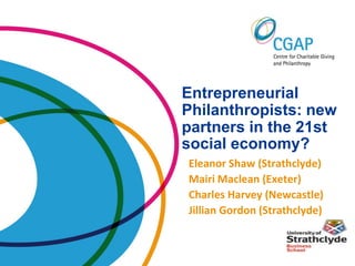 Entrepreneurial
Philanthropists: new
partners in the 21st
social economy?
Eleanor Shaw (Strathclyde)
Mairi Maclean (Exeter)
Charles Harvey (Newcastle)
Jillian Gordon (Strathclyde)
 