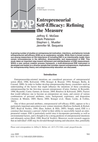etap_304 965..988
Entrepreneurial
Self-Efﬁcacy: Reﬁning
the Measure
Jeffrey E. McGee
Mark Peterson
Stephen L. Mueller
Jennifer M. Sequeira
A growing number of studies on entrepreneurial motivation, intentions, and behavior include
entrepreneurial self-efficacy (ESE) as an explanatory variable. While there is broad consen-
sus among researchers on the importance of including ESE in an intentionality model, there
remain inconsistencies in the deﬁnition, dimensionality, and measurement of ESE. This
study takes an important step toward reﬁnement and standardization of ESE measurement.
Within a new venture creation process framework, a multi-dimensional ESE instrument is
developed and tested on a diverse sample that includes nascent entrepreneurs. Implications
for entrepreneurship theory and entrepreneurship education are discussed.
Introduction
Entrepreneurship-oriented intentions are considered precursors of entrepreneurial
action (Bird, 1988; Kolvereid, 1996; Krueger & Brazeal, 1994; Krueger, Reilly, &
Carsrud, 2000). In order to further develop entrepreneurship theory, researchers need an
understanding of the factors that might inﬂuence the intentions of those considering
entrepreneurship for the ﬁrst-time nascent entrepreneurs (Carter, Gartner, & Reynolds,
1996; Reynolds, Carter, Gartner, & Greene, 2004; Rotefoss & Kolvereid, 2005). Factors
that would inﬂuence one to become an entrepreneur are many, and consist of various
combinations of personal attributes, traits, background, experience, and disposition
(Arenius & Minniti, 2005; Baron, 2004; Krueger et al.; Shane, Locke, & Collins,
2003).
One of these personal attributes, entrepreneurial self-efﬁcacy (ESE), appears to be a
particularly important antecedent to new venture intentions (Barbosa, Gerhardt, & Kickul,
2007; Boyd & Vozikis, 1994; Zhao, Seibert, & Hills, 2005). Simply stated, ESE is a
construct that measures a person’s belief in their ability to successfully launch an entre-
preneurial venture. ESE is particularly useful since it incorporates personality as well as
environmental factors, and is thought to be a strong predictor of entrepreneurial intentions
and ultimately action (Bird, 1988; Boyd & Vozikis). Moreover, recent research suggests
that an individual’s ESE may be elevated through training and education; thus, potentially
Please send correspondence to: Jeffrey E. McGee, tel.: (817) 272-3166; e-mail: jmcgee@uta.edu.
PTE &
1042-2587
© 2009 Baylor University
965July, 2009
DOI: 10.1111/j.1540-6520.2009.00304.x
 