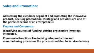 Sales and Promotion:
Addressing the customer segment and promoting the innovative
product, devising promotional strategy and activities are one of
the prime concerns of an entrepreneur.
Finance and Commerce:
Identifying sources of funding, getting prospective investors
interested.
Commercial functions like looking into production and
manufacturing process or the processes related to service delivery.
 