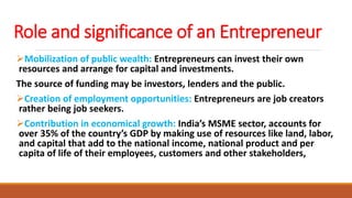 Role and significance of an Entrepreneur
Mobilization of public wealth: Entrepreneurs can invest their own
resources and arrange for capital and investments.
The source of funding may be investors, lenders and the public.
Creation of employment opportunities: Entrepreneurs are job creators
rather being job seekers.
Contribution in economical growth: India’s MSME sector, accounts for
over 35% of the country’s GDP by making use of resources like land, labor,
and capital that add to the national income, national product and per
capita of life of their employees, customers and other stakeholders,
 