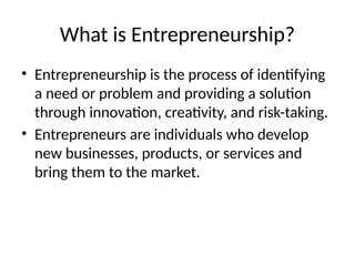 What is Entrepreneurship?
• Entrepreneurship is the process of identifying
a need or problem and providing a solution
through innovation, creativity, and risk-taking.
• Entrepreneurs are individuals who develop
new businesses, products, or services and
bring them to the market.
 