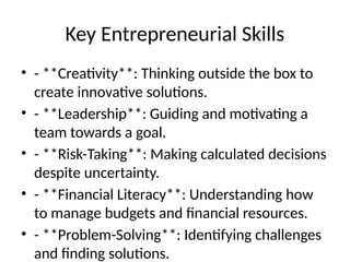 Key Entrepreneurial Skills
• - **Creativity**: Thinking outside the box to
create innovative solutions.
• - **Leadership**: Guiding and motivating a
team towards a goal.
• - **Risk-Taking**: Making calculated decisions
despite uncertainty.
• - **Financial Literacy**: Understanding how
to manage budgets and financial resources.
• - **Problem-Solving**: Identifying challenges
and finding solutions.
 