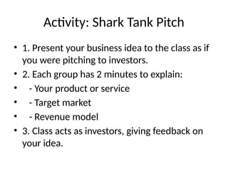 Activity: Shark Tank Pitch
• 1. Present your business idea to the class as if
you were pitching to investors.
• 2. Each group has 2 minutes to explain:
• - Your product or service
• - Target market
• - Revenue model
• 3. Class acts as investors, giving feedback on
your idea.
 
