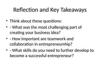 Reflection and Key Takeaways
• Think about these questions:
• - What was the most challenging part of
creating your business idea?
• - How important are teamwork and
collaboration in entrepreneurship?
• - What skills do you need to further develop to
become a successful entrepreneur?
 