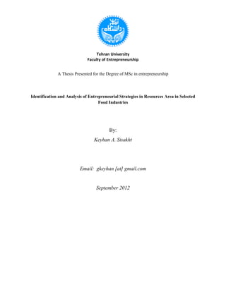 Tehran University
Faculty of Entrepreneurship
A Thesis Presented for the Degree of MSc in entrepreneurship
Identification and Analysis of Entrepreneurial Strategies in Resources Area in Selected
Food Industries
By:
Keyhan A. Sisakht
Email: gkeyhan [at] gmail.com
September 2012
 