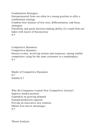 Combination Strategies
Entrepreneurial firms are often in a strong position to offer a
combination strategy
Combine best features of low-cost, differentiation, and focus
strategies
Flexibility and quick decision-making ability of a small firm not
laden with layers of bureaucracy
8-*
Competitive Dynamics
Competitive dynamics
Intense rivalry, involving actions and responses, among similar
competitors vying for the same customers in a marketplace.
8-*
Model of Competitive Dynamics
8-*
Exhibit 8.7
Why Do Companies Launch New Competitive Actions?
Improve market position
Capitalize on growing demand
Expand production capacity
Provide an innovative new solution
Obtain first mover advantages
8-*
Threat Analysis
 