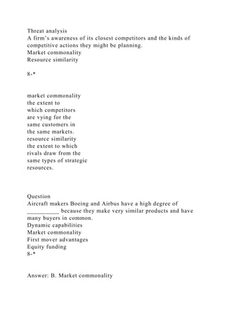Threat analysis
A firm’s awareness of its closest competitors and the kinds of
competitive actions they might be planning.
Market commonality
Resource similarity
8-*
market commonality
the extent to
which competitors
are vying for the
same customers in
the same markets.
resource similarity
the extent to which
rivals draw from the
same types of strategic
resources.
Question
Aircraft makers Boeing and Airbus have a high degree of
__________ because they make very similar products and have
many buyers in common.
Dynamic capabilities
Market commonality
First mover advantages
Equity funding
8-*
Answer: B. Market commonality
 