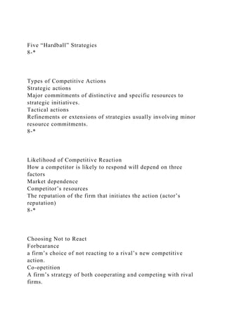 Five “Hardball” Strategies
8-*
Types of Competitive Actions
Strategic actions
Major commitments of distinctive and specific resources to
strategic initiatives.
Tactical actions
Refinements or extensions of strategies usually involving minor
resource commitments.
8-*
Likelihood of Competitive Reaction
How a competitor is likely to respond will depend on three
factors
Market dependence
Competitor’s resources
The reputation of the firm that initiates the action (actor’s
reputation)
8-*
Choosing Not to React
Forbearance
a firm’s choice of not reacting to a rival’s new competitive
action.
Co-opetition
A firm’s strategy of both cooperating and competing with rival
firms.
 