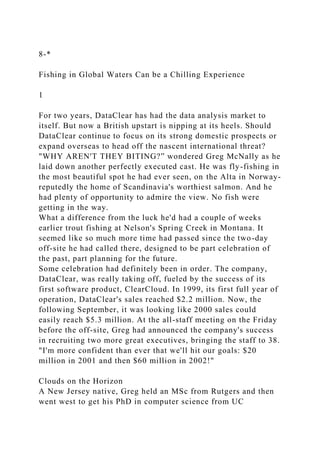 8-*
Fishing in Global Waters Can be a Chilling Experience
1
For two years, DataClear has had the data analysis market to
itself. But now a British upstart is nipping at its heels. Should
DataClear continue to focus on its strong domestic prospects or
expand overseas to head off the nascent international threat?
"WHY AREN'T THEY BITING?” wondered Greg McNally as he
laid down another perfectly executed cast. He was fly-fishing in
the most beautiful spot he had ever seen, on the Alta in Norway-
reputedly the home of Scandinavia's worthiest salmon. And he
had plenty of opportunity to admire the view. No fish were
getting in the way.
What a difference from the luck he'd had a couple of weeks
earlier trout fishing at Nelson's Spring Creek in Montana. It
seemed like so much more time had passed since the two-day
off-site he had called there, designed to be part celebration of
the past, part planning for the future.
Some celebration had definitely been in order. The company,
DataClear, was really taking off, fueled by the success of its
first software product, ClearCloud. In 1999, its first full year of
operation, DataClear's sales reached $2.2 million. Now, the
following September, it was looking like 2000 sales could
easily reach $5.3 million. At the all-staff meeting on the Friday
before the off-site, Greg had announced the company's success
in recruiting two more great executives, bringing the staff to 38.
"I'm more confident than ever that we'll hit our goals: $20
million in 2001 and then $60 million in 2002!"
Clouds on the Horizon
A New Jersey native, Greg held an MSc from Rutgers and then
went west to get his PhD in computer science from UC
 