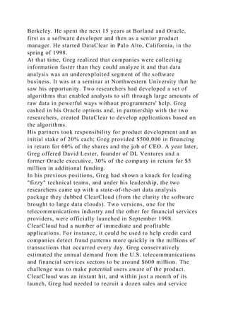 Berkeley. He spent the next 15 years at Borland and Oracle,
first as a software developer and then as a senior product
manager. He started DataClear in Palo Alto, California, in the
spring of 1998.
At that time, Greg realized that companies were collecting
information faster than they could analyze it and that data
analysis was an underexploited segment of the software
business. It was at a seminar at Northwestern University that he
saw his opportunity. Two researchers had developed a set of
algorithms that enabled analysts to sift through large amounts of
raw data in powerful ways without programmers' help. Greg
cashed in his Oracle options and, in partnership with the two
researchers, created DataClear to develop applications based on
the algorithms.
His partners took responsibility for product development and an
initial stake of 20% each; Greg provided $500,000 in financing
in return for 60% of the shares and the job of CEO. A year later,
Greg offered David Lester, founder of DL Ventures and a
former Oracle executive, 30% of the company in return for $5
million in additional funding.
In his previous positions, Greg had shown a knack for leading
"fizzy" technical teams, and under his leadership, the two
researchers came up with a state-of-the-art data analysis
package they dubbed ClearCloud (from the clarity the software
brought to large data clouds). Two versions, one for the
telecommunications industry and the other for financial services
providers, were officially launched in September 1998.
ClearCloud had a number of immediate and profitable
applications. For instance, it could be used to help credit card
companies detect fraud patterns more quickly in the millions of
transactions that occurred every day. Greg conservatively
estimated the annual demand from the U.S. telecommunications
and financial services sectors to be around $600 million. The
challenge was to make potential users aware of the product.
ClearCloud was an instant hit, and within just a month of its
launch, Greg had needed to recruit a dozen sales and service
 