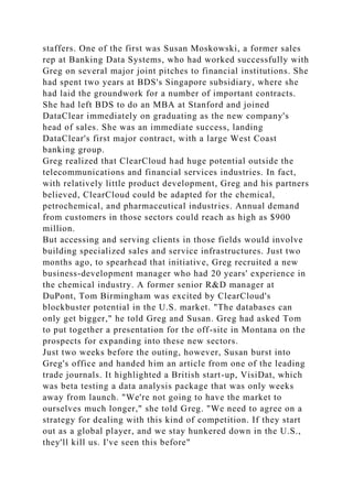staffers. One of the first was Susan Moskowski, a former sales
rep at Banking Data Systems, who had worked successfully with
Greg on several major joint pitches to financial institutions. She
had spent two years at BDS's Singapore subsidiary, where she
had laid the groundwork for a number of important contracts.
She had left BDS to do an MBA at Stanford and joined
DataClear immediately on graduating as the new company's
head of sales. She was an immediate success, landing
DataClear's first major contract, with a large West Coast
banking group.
Greg realized that ClearCloud had huge potential outside the
telecommunications and financial services industries. In fact,
with relatively little product development, Greg and his partners
believed, ClearCloud could be adapted for the chemical,
petrochemical, and pharmaceutical industries. Annual demand
from customers in those sectors could reach as high as $900
million.
But accessing and serving clients in those fields would involve
building specialized sales and service infrastructures. Just two
months ago, to spearhead that initiative, Greg recruited a new
business-development manager who had 20 years' experience in
the chemical industry. A former senior R&D manager at
DuPont, Tom Birmingham was excited by ClearCloud's
blockbuster potential in the U.S. market. "The databases can
only get bigger," he told Greg and Susan. Greg had asked Tom
to put together a presentation for the off-site in Montana on the
prospects for expanding into these new sectors.
Just two weeks before the outing, however, Susan burst into
Greg's office and handed him an article from one of the leading
trade journals. It highlighted a British start-up, VisiDat, which
was beta testing a data analysis package that was only weeks
away from launch. "We're not going to have the market to
ourselves much longer," she told Greg. "We need to agree on a
strategy for dealing with this kind of competition. If they start
out as a global player, and we stay hunkered down in the U.S.,
they'll kill us. I've seen this before"
 