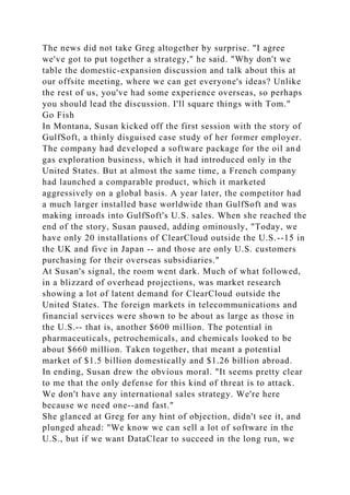 The news did not take Greg altogether by surprise. "I agree
we've got to put together a strategy," he said. "Why don't we
table the domestic-expansion discussion and talk about this at
our offsite meeting, where we can get everyone's ideas? Unlike
the rest of us, you've had some experience overseas, so perhaps
you should lead the discussion. I'll square things with Tom."
Go Fish
In Montana, Susan kicked off the first session with the story of
GulfSoft, a thinly disguised case study of her former employer.
The company had developed a software package for the oil and
gas exploration business, which it had introduced only in the
United States. But at almost the same time, a French company
had launched a comparable product, which it marketed
aggressively on a global basis. A year later, the competitor had
a much larger installed base worldwide than GulfSoft and was
making inroads into GulfSoft's U.S. sales. When she reached the
end of the story, Susan paused, adding ominously, "Today, we
have only 20 installations of ClearCloud outside the U.S.--15 in
the UK and five in Japan -- and those are only U.S. customers
purchasing for their overseas subsidiaries."
At Susan's signal, the room went dark. Much of what followed,
in a blizzard of overhead projections, was market research
showing a lot of latent demand for ClearCloud outside the
United States. The foreign markets in telecommunications and
financial services were shown to be about as large as those in
the U.S.-- that is, another $600 million. The potential in
pharmaceuticals, petrochemicals, and chemicals looked to be
about $660 million. Taken together, that meant a potential
market of $1.5 billion domestically and $1.26 billion abroad.
In ending, Susan drew the obvious moral. "It seems pretty clear
to me that the only defense for this kind of threat is to attack.
We don't have any international sales strategy. We're here
because we need one--and fast."
She glanced at Greg for any hint of objection, didn't see it, and
plunged ahead: "We know we can sell a lot of software in the
U.S., but if we want DataClear to succeed in the long run, we
 