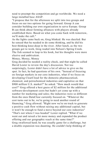 need to preempt the competition and go worldwide. We need a
large installed base ASAP.
"I propose that for the afternoon we split into two groups and
focus on our two options for going forward. Group A can
consider building our own organization to serve Europe. Group
B can think about forming alliances with players already
established there. Based on what you come back with tomorrow,
we'll make the call."
As the lights came back on, Greg blinked. He was dazzled. But
he sensed that he needed to do some thinking, and he did his
best thinking knee-deep in the river. After lunch, as the two
groups got to work, Greg waded into Nelson's Spring Creek.
The fish seemed to leap to his hook, but his thoughts were more
elusive and ambivalent.
Money, Money, Money
Greg decided he needed a reality check, and that night he called
David Lester to review the day's discussion. Not too
surprisingly, Lester didn't have a lot of advice to give on the
spot. In fact, he had questions of his own. "Instead of focusing
on foreign markets in our core industries, what if we focus on
developing ClearCloud for the domestic pharmaceutical,
chemical, and petrochemical industries and capitalize on that
$900 million U.S. market?" he asked. "How much would that
cost?" Greg offered a best guess of $2 million for the additional
software-development costs but hadn't yet come up with a
number for marketing and sales; the industries were so different
from the ones DataClear currently focused on. "Whatever the
cost turns out to be, we're going to need another round of
financing," Greg allowed. "Right now we're on track to generate
a positive cash flow without raising any additional capital, but
it won't be enough to fund a move beyond our core industries"
"That's not where I was headed" Lester replied. "What if we
went out and raised a lot more money and expanded the product
offering and our geographic reach at the same time?"
Greg swallowed hard; he was usually game for a challenge, but
a double expansion was daunting. He couldn't help thinking of
 