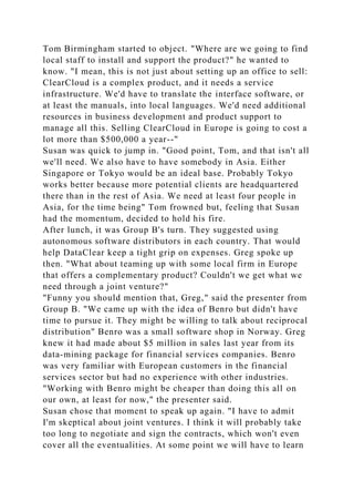 Tom Birmingham started to object. "Where are we going to find
local staff to install and support the product?" he wanted to
know. "I mean, this is not just about setting up an office to sell:
ClearCloud is a complex product, and it needs a service
infrastructure. We'd have to translate the interface software, or
at least the manuals, into local languages. We'd need additional
resources in business development and product support to
manage all this. Selling ClearCloud in Europe is going to cost a
lot more than $500,000 a year--"
Susan was quick to jump in. "Good point, Tom, and that isn't all
we'll need. We also have to have somebody in Asia. Either
Singapore or Tokyo would be an ideal base. Probably Tokyo
works better because more potential clients are headquartered
there than in the rest of Asia. We need at least four people in
Asia, for the time being" Tom frowned but, feeling that Susan
had the momentum, decided to hold his fire.
After lunch, it was Group B's turn. They suggested using
autonomous software distributors in each country. That would
help DataClear keep a tight grip on expenses. Greg spoke up
then. "What about teaming up with some local firm in Europe
that offers a complementary product? Couldn't we get what we
need through a joint venture?"
"Funny you should mention that, Greg," said the presenter from
Group B. "We came up with the idea of Benro but didn't have
time to pursue it. They might be willing to talk about reciprocal
distribution" Benro was a small software shop in Norway. Greg
knew it had made about $5 million in sales last year from its
data-mining package for financial services companies. Benro
was very familiar with European customers in the financial
services sector but had no experience with other industries.
"Working with Benro might be cheaper than doing this all on
our own, at least for now," the presenter said.
Susan chose that moment to speak up again. "I have to admit
I'm skeptical about joint ventures. I think it will probably take
too long to negotiate and sign the contracts, which won't even
cover all the eventualities. At some point we will have to learn
 