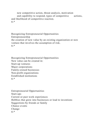 new competitive action, threat analysis, motivation
and capability to respond, types of competitive actions,
and likelihood of competitive reaction.
8-*
Recognizing Entrepreneurial Opportunities
Entrepreneurship
the creation of new value by an existing organization or new
venture that involves the assumption of risk.
8-*
Recognizing Entrepreneurial Opportunities
New value can be created in:
Start-up ventures
Major corporations
Family-owned businesses
Non-profit organizations
Established institutions
8-*
Entrepreneurial Opportunities
Start-ups
Current or past work experiences
Hobbies that grow into businesses or lead to inventions
Suggestions by friends or family
Chance events
Change
8-*
 