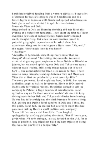 Sarah had received funding from a venture capitalist. Since a lot
of demand for Desix's services was in Scandinavia and to a
lesser degree in Japan as well, Sarah had opened subsidiaries in
both places and even decided to split her time between
Mountain View and Oslo.
Greg arrived in Oslo on Thursday morning and met Sarah that
evening at a waterfront restaurant. They spent the first half-hour
swapping news about mutual friends. Sarah hadn't changed
much, thought Greg. But when the conversation turned to
potential geographic expansion and he asked about her
experience, Greg saw her smile grow a little tense. "Ah, well,"
she began. "How much time do you have?"
"That bad?"
"Actually, to be honest, some things were easier than we
thought" she allowed. "Recruiting, for example. We never
expected to get any great engineers to leave Nokia or Hitachi to
join us, but we ended up hiring our Oslo and Tokyo core teams
without much trouble. Still, some things turned out to be so
hard -- like coordinating the three sites across borders. There
were so many misunderstandings between Oslo and Mountain
View that at first our productivity went down by 40%."
The story got worse. Sarah explained how, in 1998, her venture
capitalist sought to exit its investment. Since an IPO seemed
inadvisable for various reasons, the parties agreed to sell the
company to Pelmer, a large equipment manufacturer. Sarah
agreed to stay on for three years but couldn't do much to keep
the engineers in her Oslo and Tokyo subsidiaries from leaving.
No one had fully anticipated the clash between Pelmer's strong
U.S. culture and Desix's local cultures in Oslo and Tokyo. By
this point, Sarah felt, the merger had destroyed much that had
gone into making Desix a small multinational company.
"I can tell I've been a real buzz killer," she laughed
apologetically, as Greg picked up the check. "But if I were you,
given what I've been through, I'd stay focused on the U.S. for as
long as possible. You might not build the next Oracle or Siebel
that way, but you'll live a happier life."
 