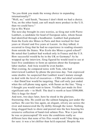 "So you think you made the wrong choice in expanding
internationally?"
"Well, no," said Sarah, "because I don't think we had a choice.
You, on the other hand, can sell much more product in the U.S.
than we could have."
Up to His Waist
The next day brought its own worries, as Greg met with Pierre
Lambert, a candidate for head of European sales, whom Susan
had identified through a headhunter. Lambert had graduated
from the Ecole des Mines in Paris and then worked for four
years at Alcatel and five years at Lucent. As they talked, it
occurred to Greg that he had no experience in reading résumés
from outside the States. Was Ecole des Mines a good school?
He noted that Lambert had worked only in France and the U.S.
How successful would he be in the UK or Germany? As he
wrapped up the interview, Greg figured he would need to see at
least five candidates to form an opinion about the European
labor market. And Asia would be even harder.
That evening, he compared notes with Tom, who had
interviewed Lambert by phone the previous day. Tom expressed
some doubts: he suspected that Lambert wasn't mature enough
to deal with the level of executives -- CIOs and chief scientists
-- that DataClear would be targeting. That call only just ended
when the cell phone rang again, with Susan on the line. "Greg --
I thought you would want to know. VisiDat just made its first
significant sale -- to Shell. The deal is worth at least $500,000.
This is huge for them"
And now, two days later, here he stood in the glorious,
frustrating Alta. He could see the salmon hanging just under the
surface. He cast his line again, an elegant, silvery arc across the
river and maneuvered the fly deftly through the water. Nothing.
Greg slogged back to shore and peered into the box housing his
extensive collection of hand-tied salmon flies. Was it just that
he was so preoccupied? Or were the conditions really so
different here that none of his flies would work? One thing was
for sure: it was a lot chillier than he'd expected. Despite the
 