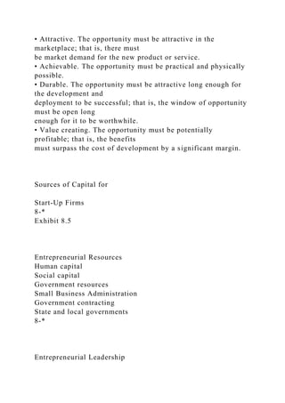 • Attractive. The opportunity must be attractive in the
marketplace; that is, there must
be market demand for the new product or service.
• Achievable. The opportunity must be practical and physically
possible.
• Durable. The opportunity must be attractive long enough for
the development and
deployment to be successful; that is, the window of opportunity
must be open long
enough for it to be worthwhile.
• Value creating. The opportunity must be potentially
profitable; that is, the benefits
must surpass the cost of development by a significant margin.
Sources of Capital for
Start-Up Firms
8-*
Exhibit 8.5
Entrepreneurial Resources
Human capital
Social capital
Government resources
Small Business Administration
Government contracting
State and local governments
8-*
Entrepreneurial Leadership
 
