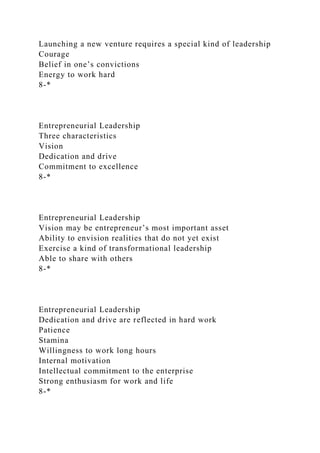 Launching a new venture requires a special kind of leadership
Courage
Belief in one’s convictions
Energy to work hard
8-*
Entrepreneurial Leadership
Three characteristics
Vision
Dedication and drive
Commitment to excellence
8-*
Entrepreneurial Leadership
Vision may be entrepreneur’s most important asset
Ability to envision realities that do not yet exist
Exercise a kind of transformational leadership
Able to share with others
8-*
Entrepreneurial Leadership
Dedication and drive are reflected in hard work
Patience
Stamina
Willingness to work long hours
Internal motivation
Intellectual commitment to the enterprise
Strong enthusiasm for work and life
8-*
 