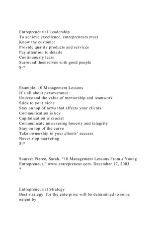 Entrepreneurial Leadership
To achieve excellence, entrepreneurs must
Know the customer
Provide quality products and services
Pay attention to details
Continuously learn
Surround themselves with good people
8-*
Example: 10 Management Lessons
It’s all about perseverance
Understand the value of mentorship and teamwork
Stick to your niche
Stay on top of news that affects your clients
Communication is key
Capitalization is crucial
Communicate unwavering honesty and integrity
Stay on top of the curve
Take ownership in your clients’ success
Never stop marketing
8-*
Source: Pierce, Sarah. “10 Management Lessons From a Young
Entrepreneur,” www.entrepreneur.com. December 17, 2003.
*
Entrepreneurial Strategy
Best strategy for the enterprise will be determined to some
extent by
 