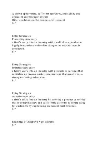 A viable opportunity, sufficient resources, and skilled and
dedicated entrepreneurial team
Other conditions in the business environment
8-*
Entry Strategies
Pioneering new entry
a firm’s entry into an industry with a radical new product or
highly innovative service that changes the way business is
conducted.
8-*
Entry Strategies
Imitative new entry
a firm’s entry into an industry with products or services that
capitalize on proven market successes and that usually has a
strong marketing orientation.
8-*
Entry Strategies
Adaptive new entry
a firm’s entry into an industry by offering a product or service
that is somewhat new and sufficiently different to create value
for customers by capitalizing on current market trends.
8-*
Examples of Adaptive New Entrants
8-*
 