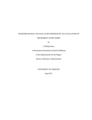 ENTREPRENEURIAL SUCCESS AS DETERMINED BY AN EVALUATION OF

                   PREMARKET ENTRY RISKS

                                  by

                           J. Phillip Harris

            A Dissertation Presented in Partial Fulfillment

                 of the Requirements for the Degree

                 Doctor of Business Administration




                    UNIVERSITY OF PHOENIX

                             April 2011
 