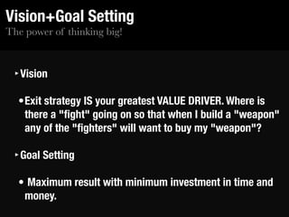The power of thinking big!
Vision+Goal Setting
‣Vision
•Exit strategy IS your greatest VALUE DRIVER. Where is
there a "ﬁght" going on so that when I build a "weapon"
any of the "ﬁghters" will want to buy my "weapon"?
‣Goal Setting
• Maximum result with minimum investment in time and
money.
 