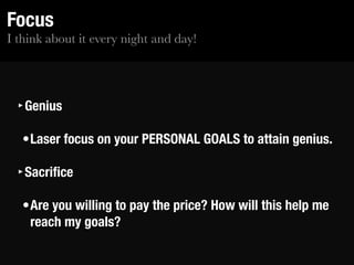 I think about it every night and day!
Focus
‣Genius
•Laser focus on your PERSONAL GOALS to attain genius.
‣Sacriﬁce
•Are you willing to pay the price? How will this help me
reach my goals?
 